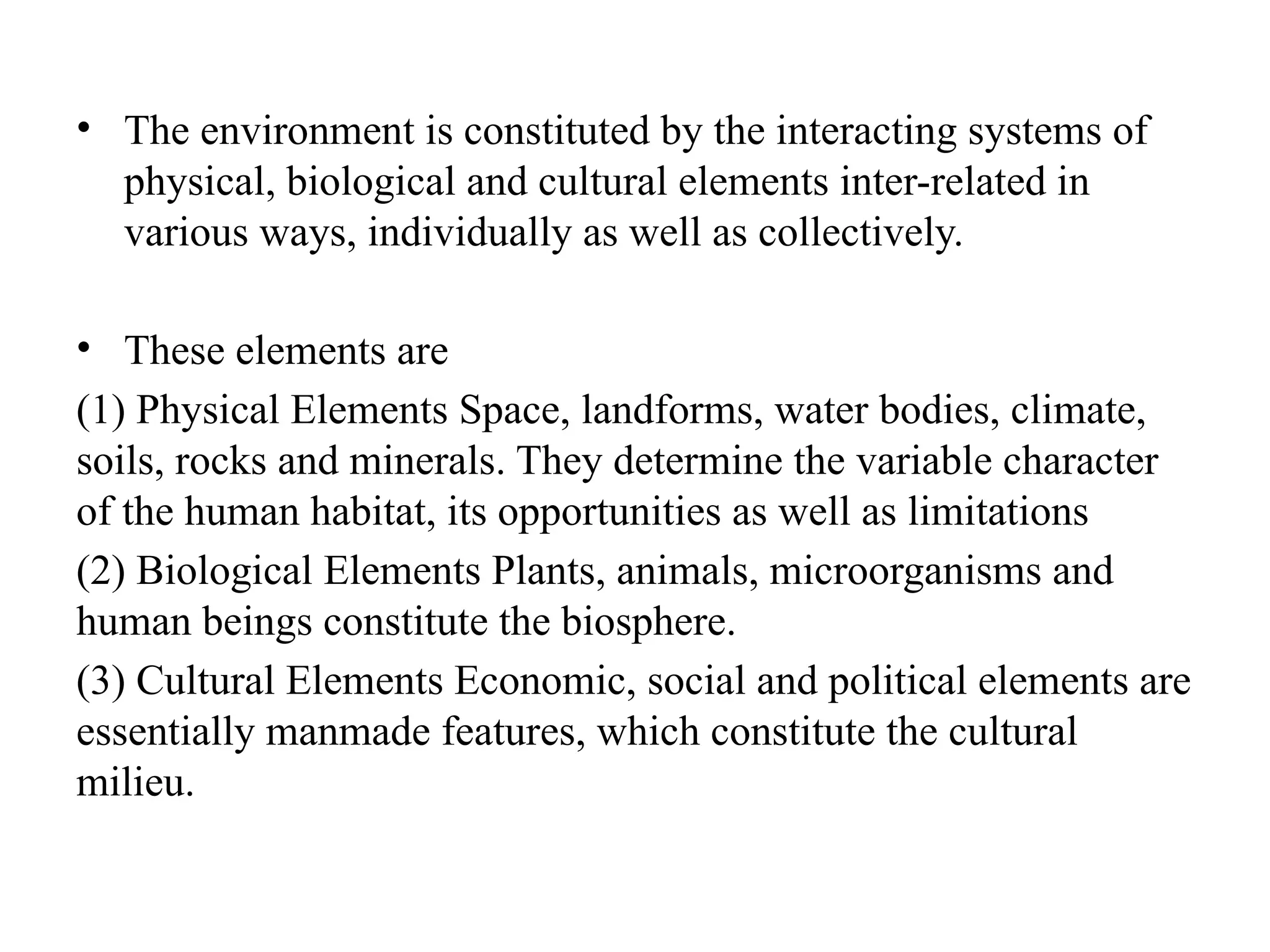 • The environment is constituted by the interacting systems of
physical, biological and cultural elements inter-related in
various ways, individually as well as collectively.
• These elements are
(1) Physical Elements Space, landforms, water bodies, climate,
soils, rocks and minerals. They determine the variable character
of the human habitat, its opportunities as well as limitations
(2) Biological Elements Plants, animals, microorganisms and
human beings constitute the biosphere.
(3) Cultural Elements Economic, social and political elements are
essentially manmade features, which constitute the cultural
milieu.
 
