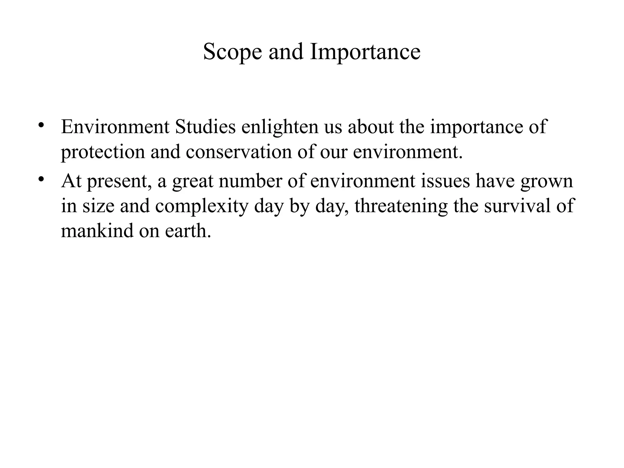 Scope and Importance
• Environment Studies enlighten us about the importance of
protection and conservation of our environment.
• At present, a great number of environment issues have grown
in size and complexity day by day, threatening the survival of
mankind on earth.
 