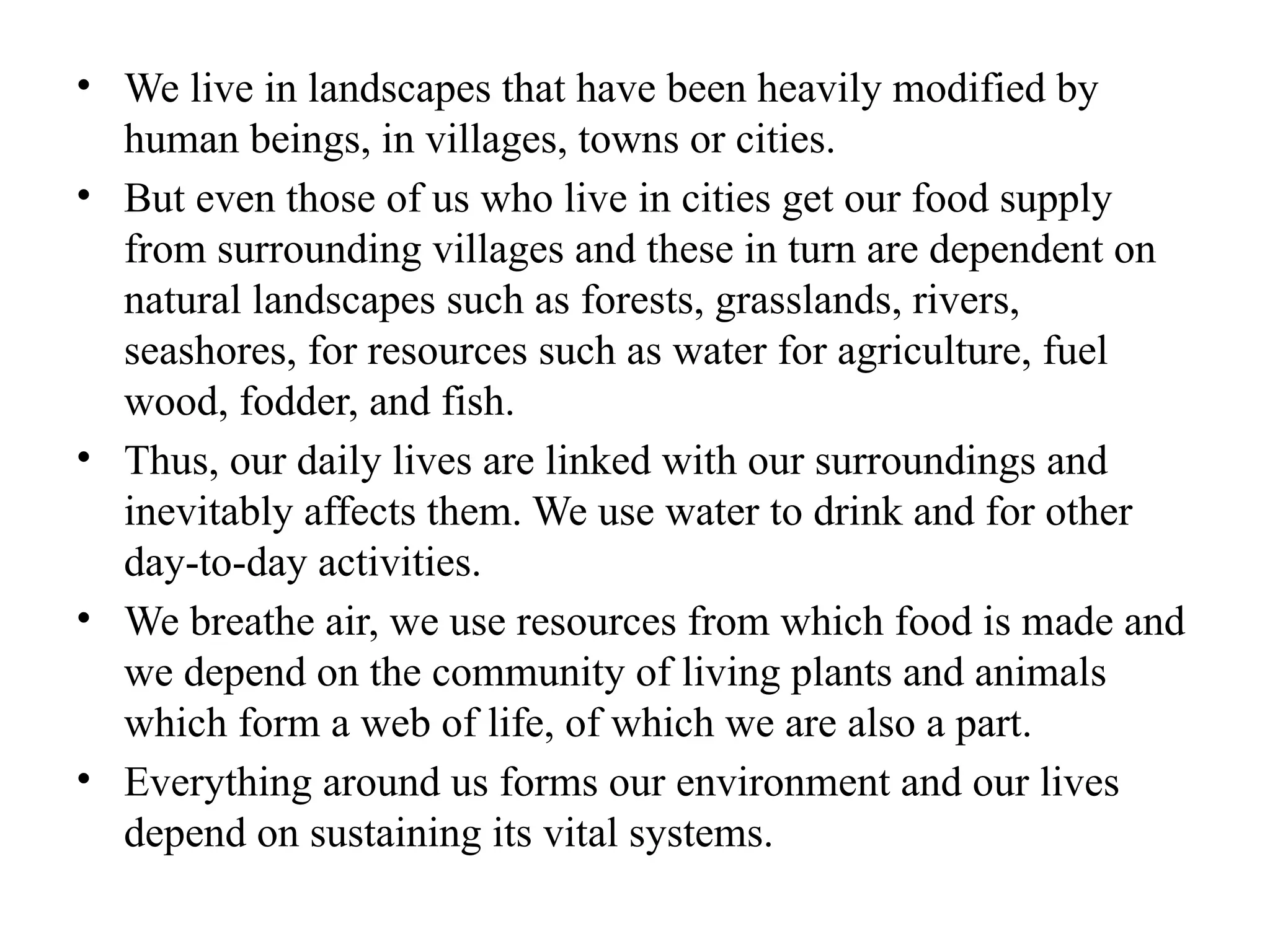 • We live in landscapes that have been heavily modified by
human beings, in villages, towns or cities.
• But even those of us who live in cities get our food supply
from surrounding villages and these in turn are dependent on
natural landscapes such as forests, grasslands, rivers,
seashores, for resources such as water for agriculture, fuel
wood, fodder, and fish.
• Thus, our daily lives are linked with our surroundings and
inevitably affects them. We use water to drink and for other
day-to-day activities.
• We breathe air, we use resources from which food is made and
we depend on the community of living plants and animals
which form a web of life, of which we are also a part.
• Everything around us forms our environment and our lives
depend on sustaining its vital systems.
 