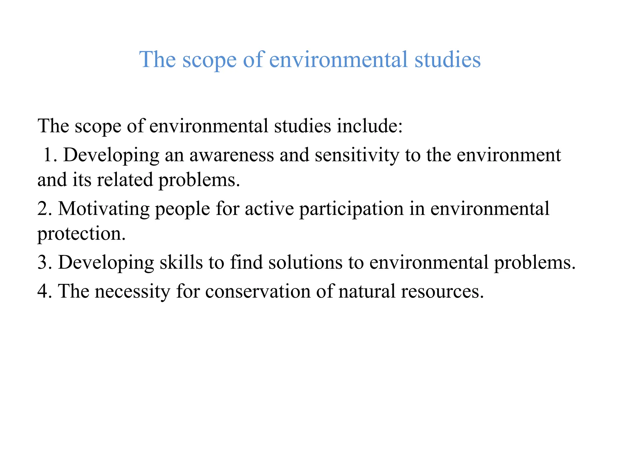 The scope of environmental studies
The scope of environmental studies include:
1. Developing an awareness and sensitivity to the environment
and its related problems.
2. Motivating people for active participation in environmental
protection.
3. Developing skills to find solutions to environmental problems.
4. The necessity for conservation of natural resources.
 