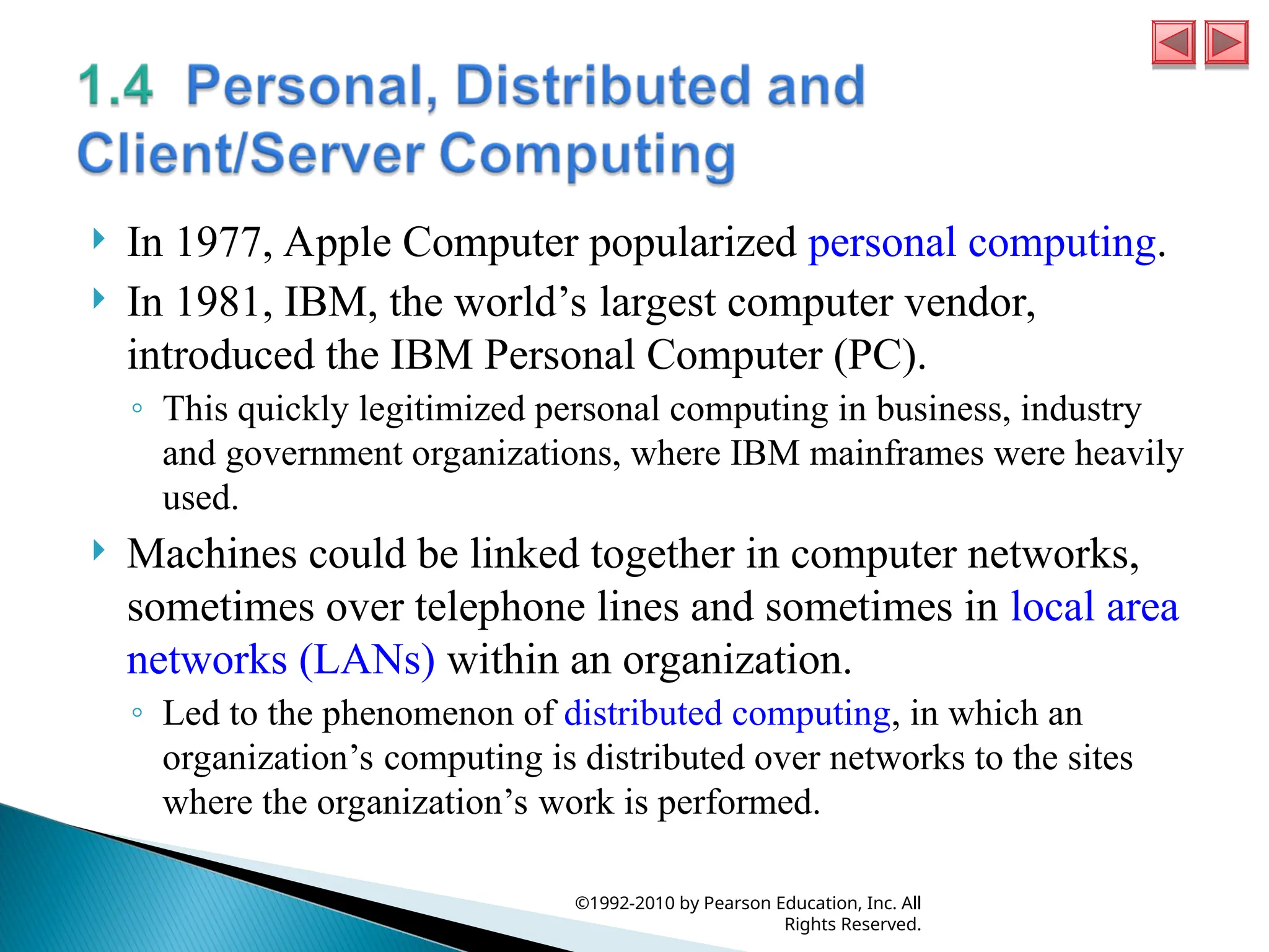  In 1977, Apple Computer popularized personal computing.
 In 1981, IBM, the world’s largest computer vendor,
introduced the IBM Personal Computer (PC).
◦ This quickly legitimized personal computing in business, industry
and government organizations, where IBM mainframes were heavily
used.
 Machines could be linked together in computer networks,
sometimes over telephone lines and sometimes in local area
networks (LANs) within an organization.
◦ Led to the phenomenon of distributed computing, in which an
organization’s computing is distributed over networks to the sites
where the organization’s work is performed.
©1992-2010 by Pearson Education, Inc. All
Rights Reserved.
 