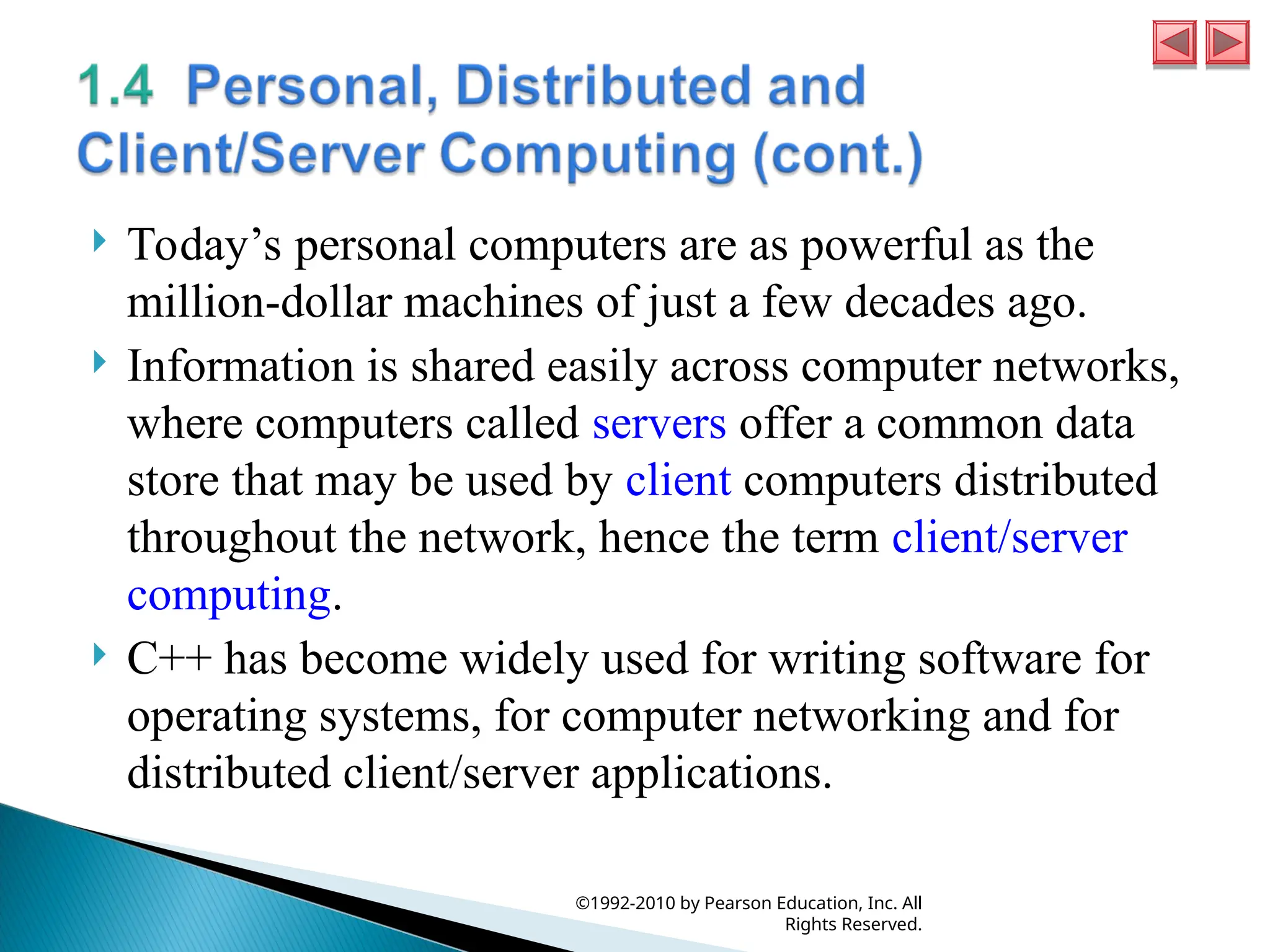  Today’s personal computers are as powerful as the
million-dollar machines of just a few decades ago.
 Information is shared easily across computer networks,
where computers called servers offer a common data
store that may be used by client computers distributed
throughout the network, hence the term client/server
computing.
 C++ has become widely used for writing software for
operating systems, for computer networking and for
distributed client/server applications.
©1992-2010 by Pearson Education, Inc. All
Rights Reserved.
 