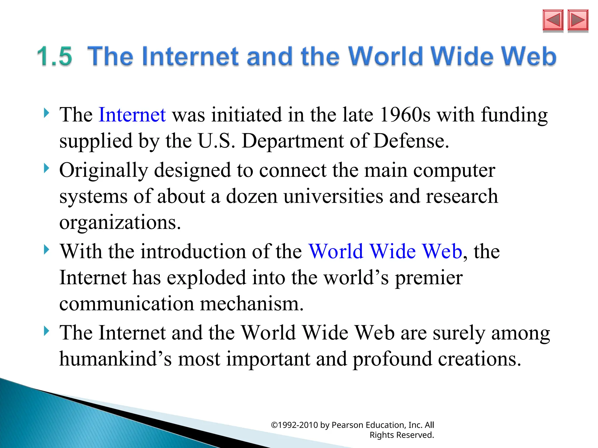  The Internet was initiated in the late 1960s with funding
supplied by the U.S. Department of Defense.
 Originally designed to connect the main computer
systems of about a dozen universities and research
organizations.
 With the introduction of the World Wide Web, the
Internet has exploded into the world’s premier
communication mechanism.
 The Internet and the World Wide Web are surely among
humankind’s most important and profound creations.
©1992-2010 by Pearson Education, Inc. All
Rights Reserved.
 
