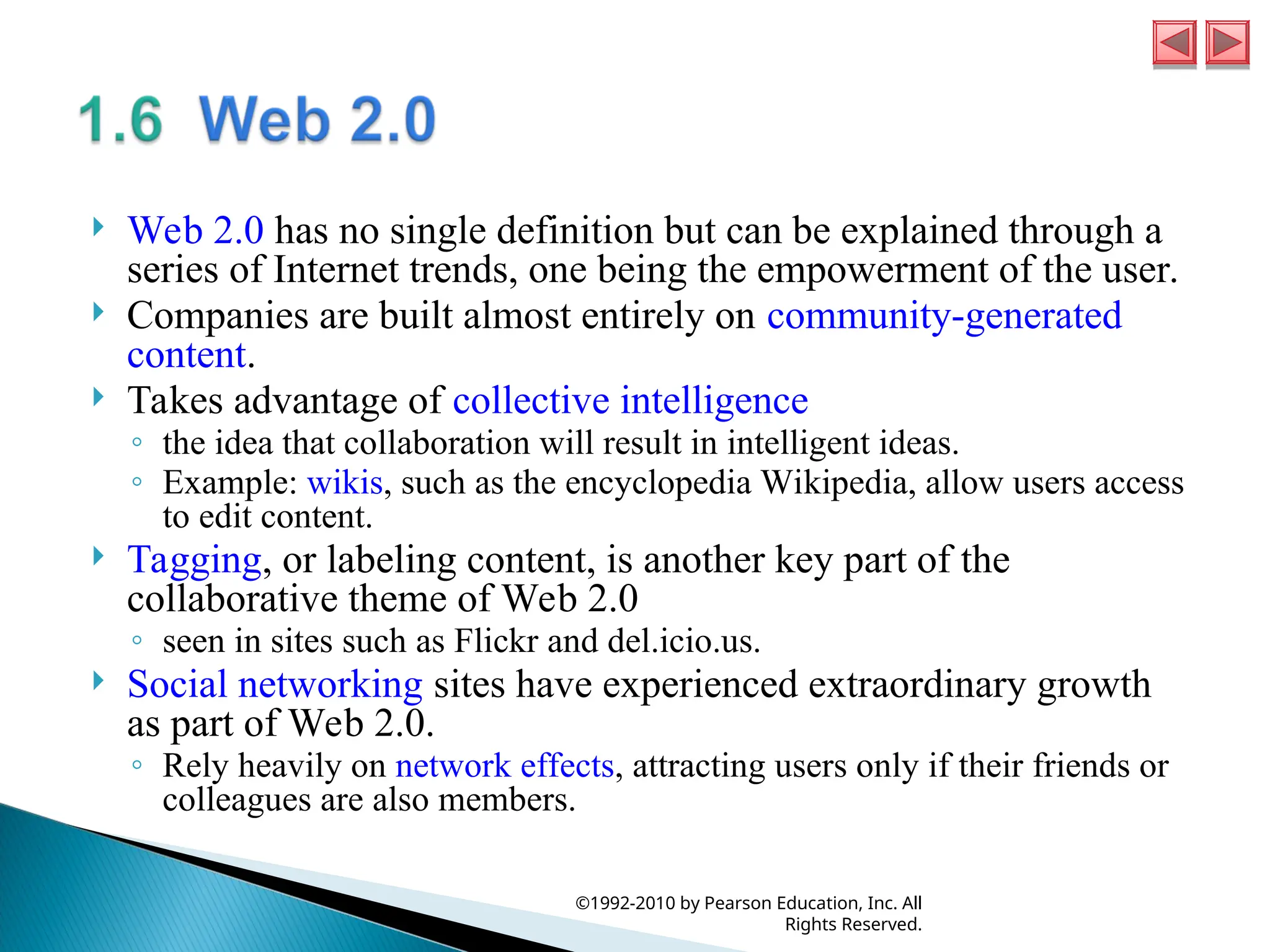  Web 2.0 has no single definition but can be explained through a
series of Internet trends, one being the empowerment of the user.
 Companies are built almost entirely on community-generated
content.
 Takes advantage of collective intelligence
◦ the idea that collaboration will result in intelligent ideas.
◦ Example: wikis, such as the encyclopedia Wikipedia, allow users access
to edit content.
 Tagging, or labeling content, is another key part of the
collaborative theme of Web 2.0
◦ seen in sites such as Flickr and del.icio.us.
 Social networking sites have experienced extraordinary growth
as part of Web 2.0.
◦ Rely heavily on network effects, attracting users only if their friends or
colleagues are also members.
©1992-2010 by Pearson Education, Inc. All
Rights Reserved.
 