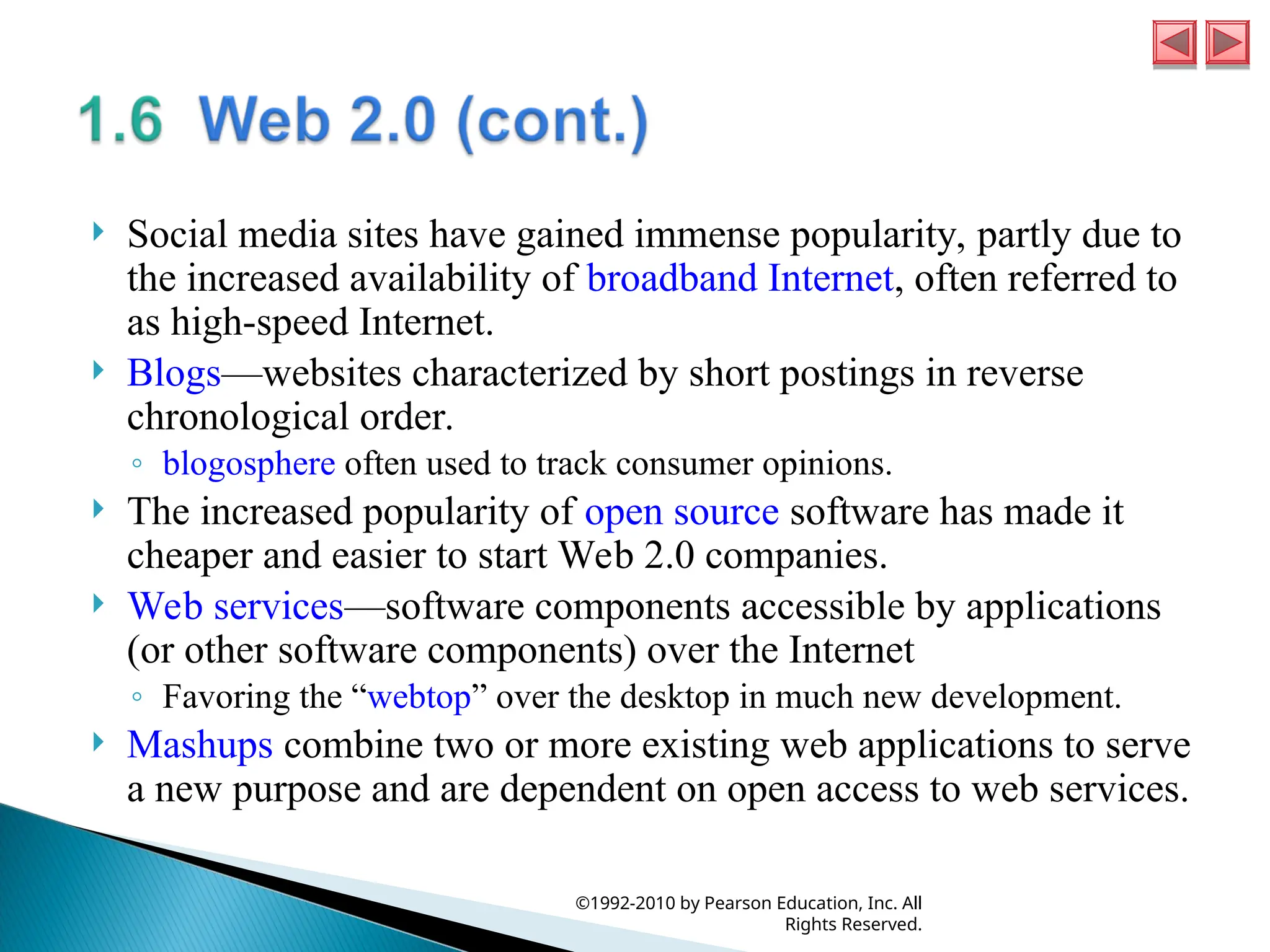  Social media sites have gained immense popularity, partly due to
the increased availability of broadband Internet, often referred to
as high-speed Internet.
 Blogs—websites characterized by short postings in reverse
chronological order.
◦ blogosphere often used to track consumer opinions.
 The increased popularity of open source software has made it
cheaper and easier to start Web 2.0 companies.
 Web services—software components accessible by applications
(or other software components) over the Internet
◦ Favoring the “webtop” over the desktop in much new development.
 Mashups combine two or more existing web applications to serve
a new purpose and are dependent on open access to web services.
©1992-2010 by Pearson Education, Inc. All
Rights Reserved.
 