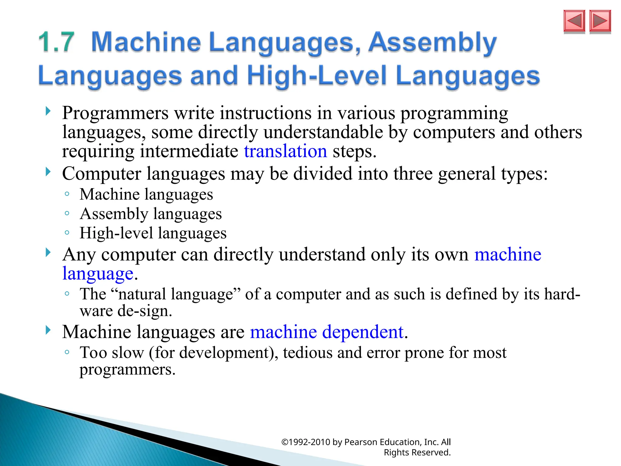  Programmers write instructions in various programming
languages, some directly understandable by computers and others
requiring intermediate translation steps.
 Computer languages may be divided into three general types:
◦ Machine languages
◦ Assembly languages
◦ High-level languages
 Any computer can directly understand only its own machine
language.
◦ The “natural language” of a computer and as such is defined by its hard-
ware de-sign.
 Machine languages are machine dependent.
◦ Too slow (for development), tedious and error prone for most
programmers.
©1992-2010 by Pearson Education, Inc. All
Rights Reserved.
 