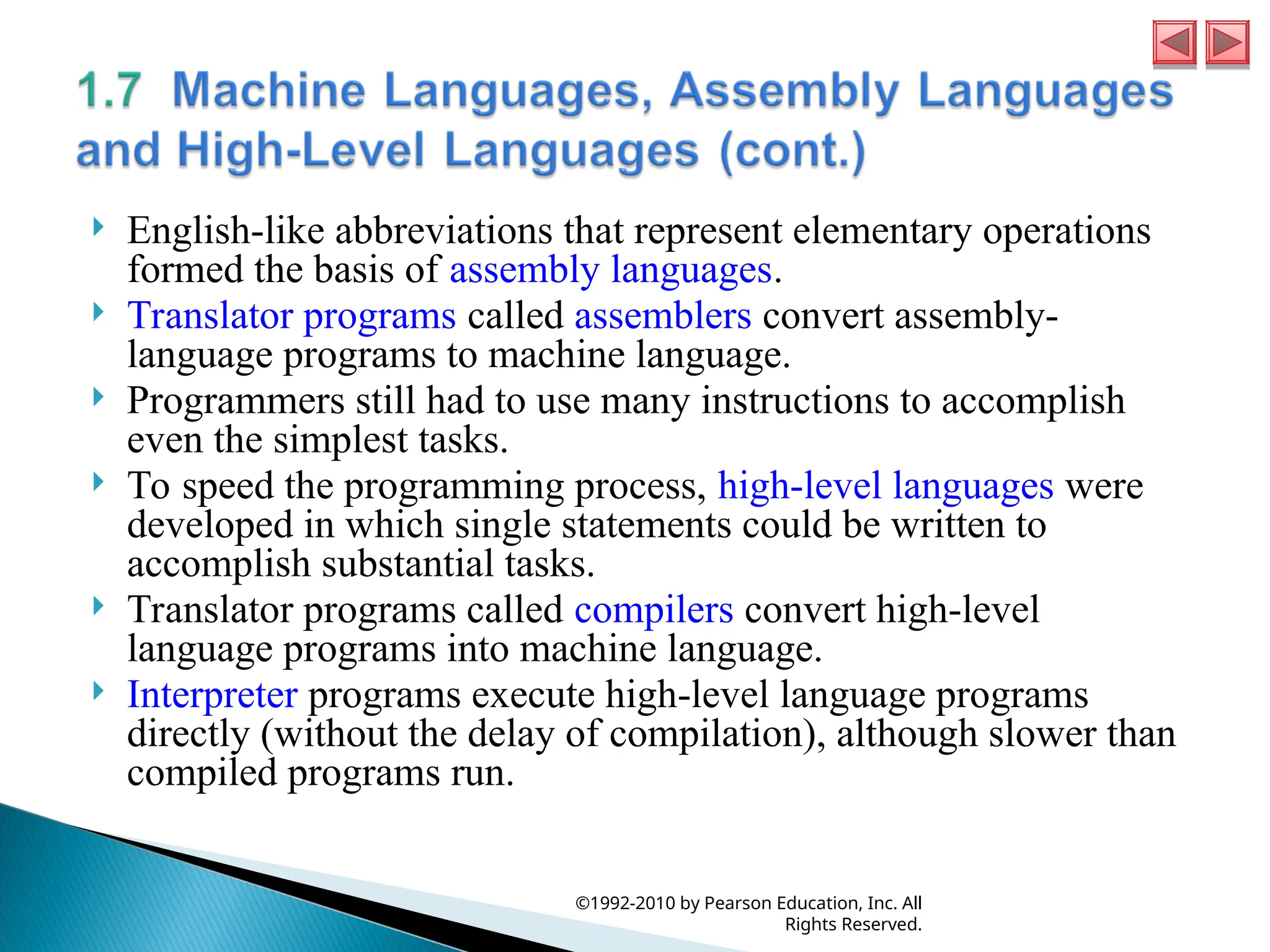  English-like abbreviations that represent elementary operations
formed the basis of assembly languages.
 Translator programs called assemblers convert assembly-
language programs to machine language.
 Programmers still had to use many instructions to accomplish
even the simplest tasks.
 To speed the programming process, high-level languages were
developed in which single statements could be written to
accomplish substantial tasks.
 Translator programs called compilers convert high-level
language programs into machine language.
 Interpreter programs execute high-level language programs
directly (without the delay of compilation), although slower than
compiled programs run.
©1992-2010 by Pearson Education, Inc. All
Rights Reserved.
 