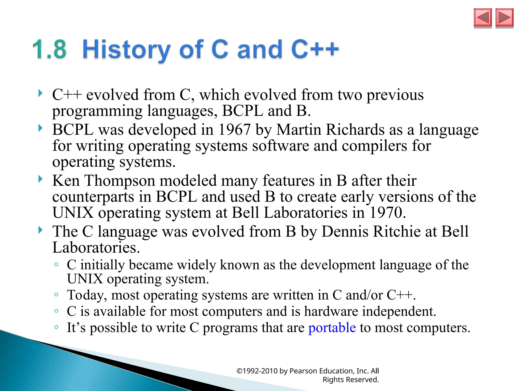  C++ evolved from C, which evolved from two previous
programming languages, BCPL and B.
 BCPL was developed in 1967 by Martin Richards as a language
for writing operating systems software and compilers for
operating systems.
 Ken Thompson modeled many features in B after their
counterparts in BCPL and used B to create early versions of the
UNIX operating system at Bell Laboratories in 1970.
 The C language was evolved from B by Dennis Ritchie at Bell
Laboratories.
◦ C initially became widely known as the development language of the
UNIX operating system.
◦ Today, most operating systems are written in C and/or C++.
◦ C is available for most computers and is hardware independent.
◦ It’s possible to write C programs that are portable to most computers.
©1992-2010 by Pearson Education, Inc. All
Rights Reserved.
 