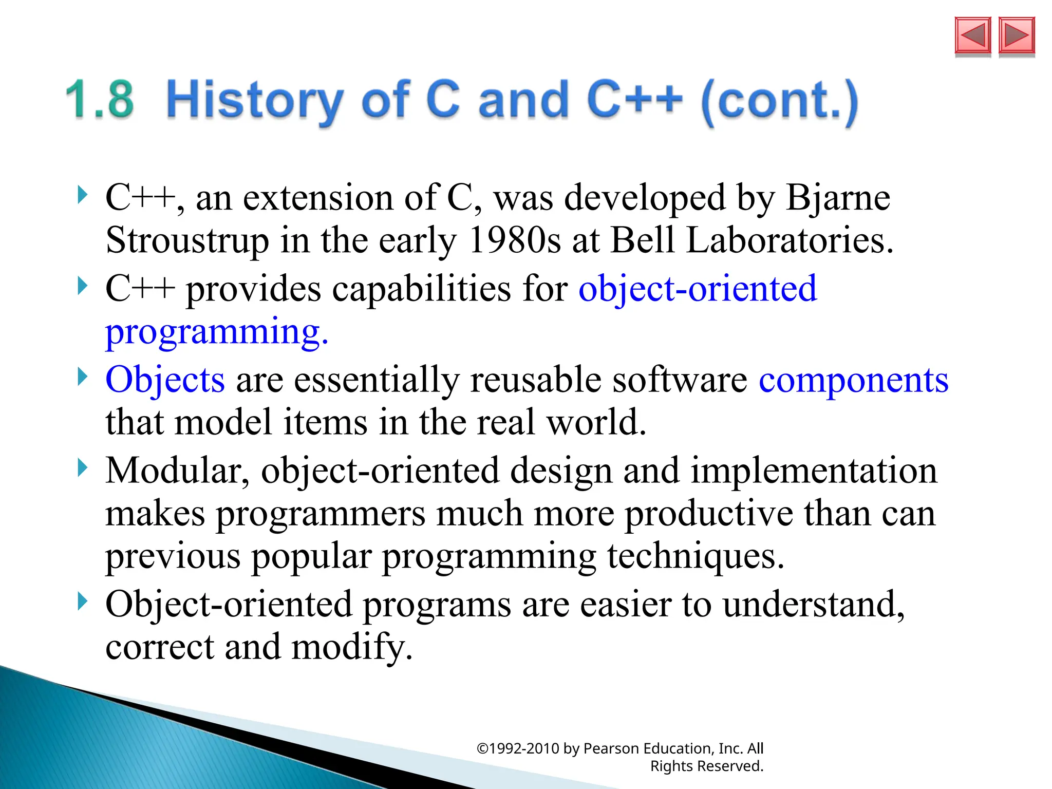  C++, an extension of C, was developed by Bjarne
Stroustrup in the early 1980s at Bell Laboratories.
 C++ provides capabilities for object-oriented
programming.
 Objects are essentially reusable software components
that model items in the real world.
 Modular, object-oriented design and implementation
makes programmers much more productive than can
previous popular programming techniques.
 Object-oriented programs are easier to understand,
correct and modify.
©1992-2010 by Pearson Education, Inc. All
Rights Reserved.
 