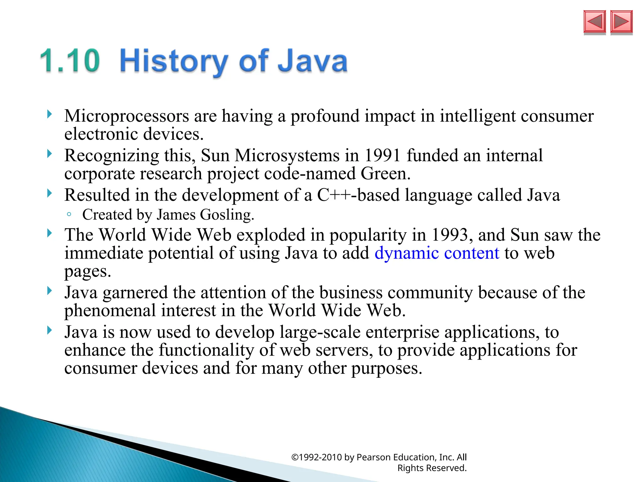  Microprocessors are having a profound impact in intelligent consumer
electronic devices.
 Recognizing this, Sun Microsystems in 1991 funded an internal
corporate research project code-named Green.
 Resulted in the development of a C++-based language called Java
◦ Created by James Gosling.
 The World Wide Web exploded in popularity in 1993, and Sun saw the
immediate potential of using Java to add dynamic content to web
pages.
 Java garnered the attention of the business community because of the
phenomenal interest in the World Wide Web.
 Java is now used to develop large-scale enterprise applications, to
enhance the functionality of web servers, to provide applications for
consumer devices and for many other purposes.
©1992-2010 by Pearson Education, Inc. All
Rights Reserved.
 
