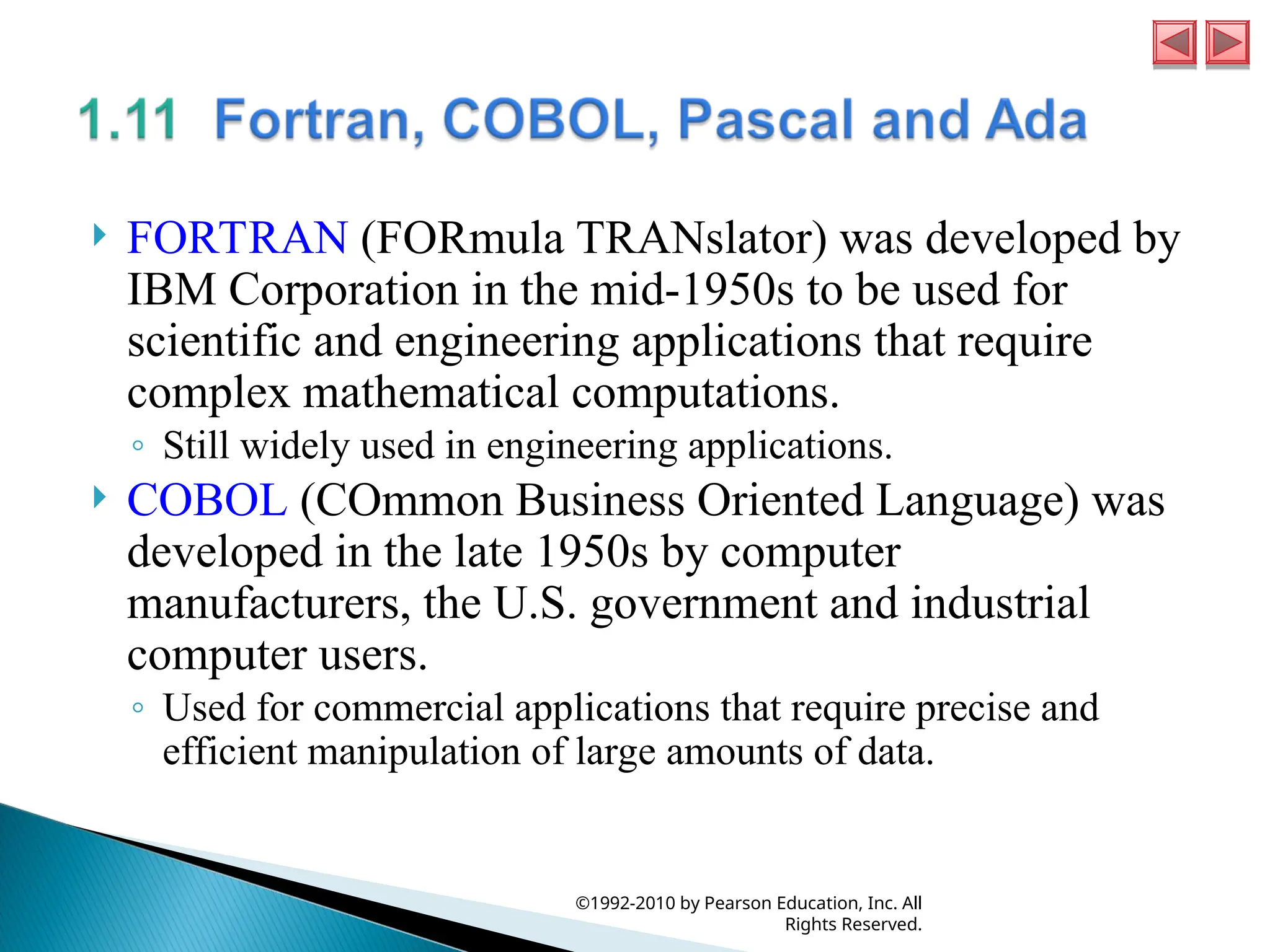  FORTRAN (FORmula TRANslator) was developed by
IBM Corporation in the mid-1950s to be used for
scientific and engineering applications that require
complex mathematical computations.
◦ Still widely used in engineering applications.
 COBOL (COmmon Business Oriented Language) was
developed in the late 1950s by computer
manufacturers, the U.S. government and industrial
computer users.
◦ Used for commercial applications that require precise and
efficient manipulation of large amounts of data.
©1992-2010 by Pearson Education, Inc. All
Rights Reserved.
 