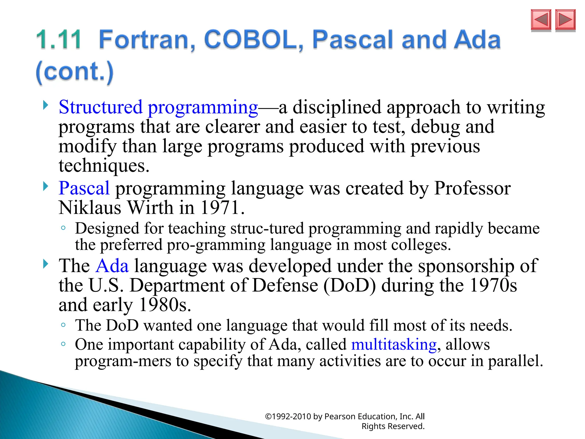  Structured programming—a disciplined approach to writing
programs that are clearer and easier to test, debug and
modify than large programs produced with previous
techniques.
 Pascal programming language was created by Professor
Niklaus Wirth in 1971.
◦ Designed for teaching struc-tured programming and rapidly became
the preferred pro-gramming language in most colleges.
 The Ada language was developed under the sponsorship of
the U.S. Department of Defense (DoD) during the 1970s
and early 1980s.
◦ The DoD wanted one language that would fill most of its needs.
◦ One important capability of Ada, called multitasking, allows
program-mers to specify that many activities are to occur in parallel.
©1992-2010 by Pearson Education, Inc. All
Rights Reserved.
 