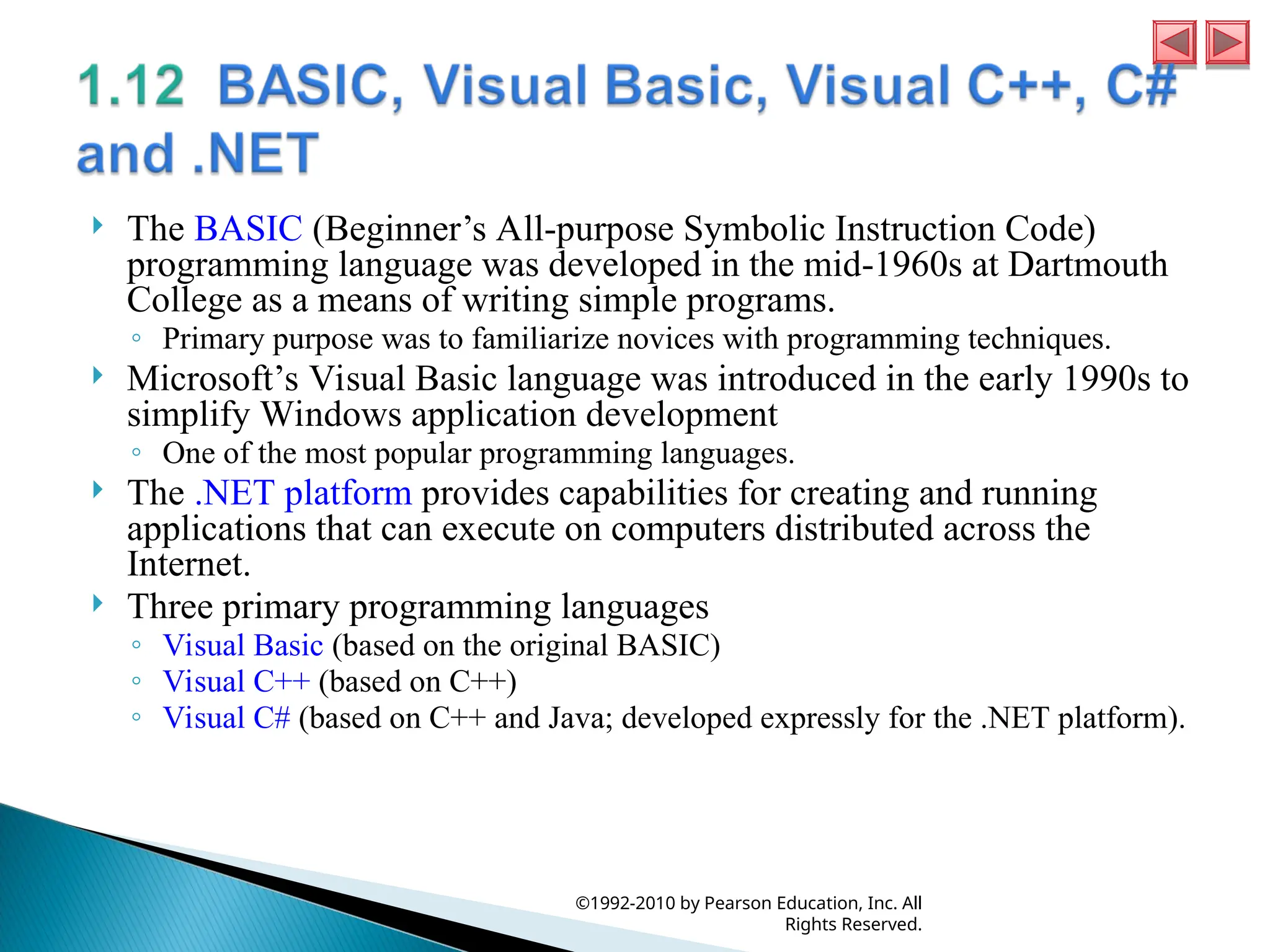  The BASIC (Beginner’s All-purpose Symbolic Instruction Code)
programming language was developed in the mid-1960s at Dartmouth
College as a means of writing simple programs.
◦ Primary purpose was to familiarize novices with programming techniques.
 Microsoft’s Visual Basic language was introduced in the early 1990s to
simplify Windows application development
◦ One of the most popular programming languages.
 The .NET platform provides capabilities for creating and running
applications that can execute on computers distributed across the
Internet.
 Three primary programming languages
◦ Visual Basic (based on the original BASIC)
◦ Visual C++ (based on C++)
◦ Visual C# (based on C++ and Java; developed expressly for the .NET platform).
©1992-2010 by Pearson Education, Inc. All
Rights Reserved.
 