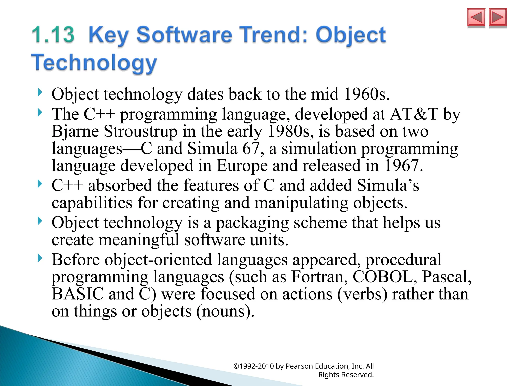  Object technology dates back to the mid 1960s.
 The C++ programming language, developed at AT&T by
Bjarne Stroustrup in the early 1980s, is based on two
languages—C and Simula 67, a simulation programming
language developed in Europe and released in 1967.
 C++ absorbed the features of C and added Simula’s
capabilities for creating and manipulating objects.
 Object technology is a packaging scheme that helps us
create meaningful software units.
 Before object-oriented languages appeared, procedural
programming languages (such as Fortran, COBOL, Pascal,
BASIC and C) were focused on actions (verbs) rather than
on things or objects (nouns).
©1992-2010 by Pearson Education, Inc. All
Rights Reserved.
 