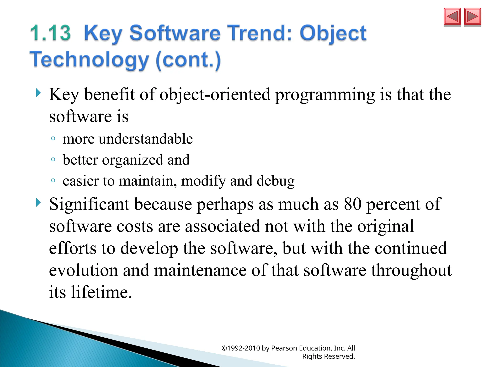  Key benefit of object-oriented programming is that the
software is
◦ more understandable
◦ better organized and
◦ easier to maintain, modify and debug
 Significant because perhaps as much as 80 percent of
software costs are associated not with the original
efforts to develop the software, but with the continued
evolution and maintenance of that software throughout
its lifetime.
©1992-2010 by Pearson Education, Inc. All
Rights Reserved.
 