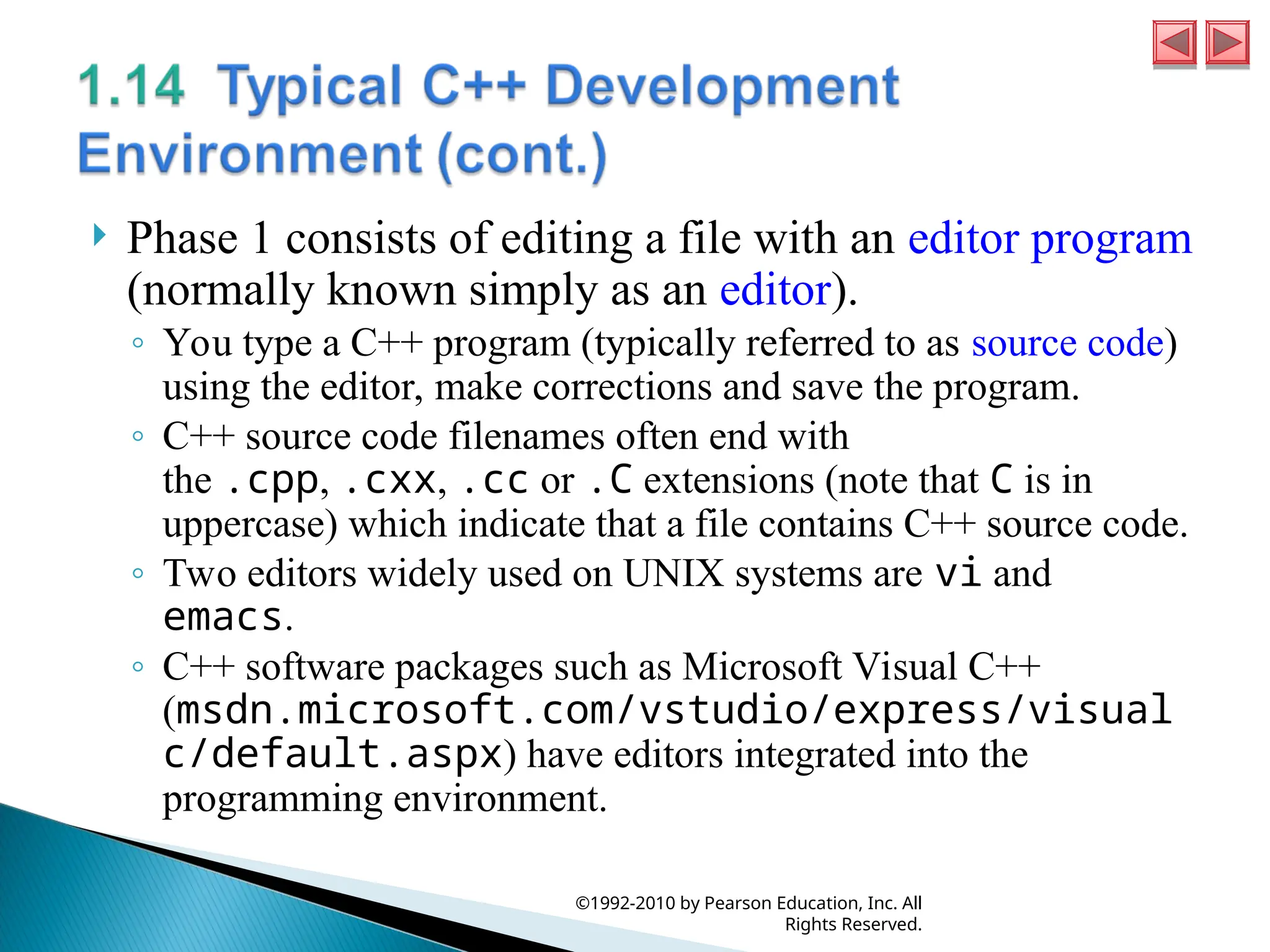  Phase 1 consists of editing a file with an editor program
(normally known simply as an editor).
◦ You type a C++ program (typically referred to as source code)
using the editor, make corrections and save the program.
◦ C++ source code filenames often end with
the .cpp, .cxx, .cc or .C extensions (note that C is in
uppercase) which indicate that a file contains C++ source code.
◦ Two editors widely used on UNIX systems are vi and
emacs.
◦ C++ software packages such as Microsoft Visual C++
(msdn.microsoft.com/vstudio/express/visual
c/default.aspx) have editors integrated into the
programming environment.
©1992-2010 by Pearson Education, Inc. All
Rights Reserved.
 