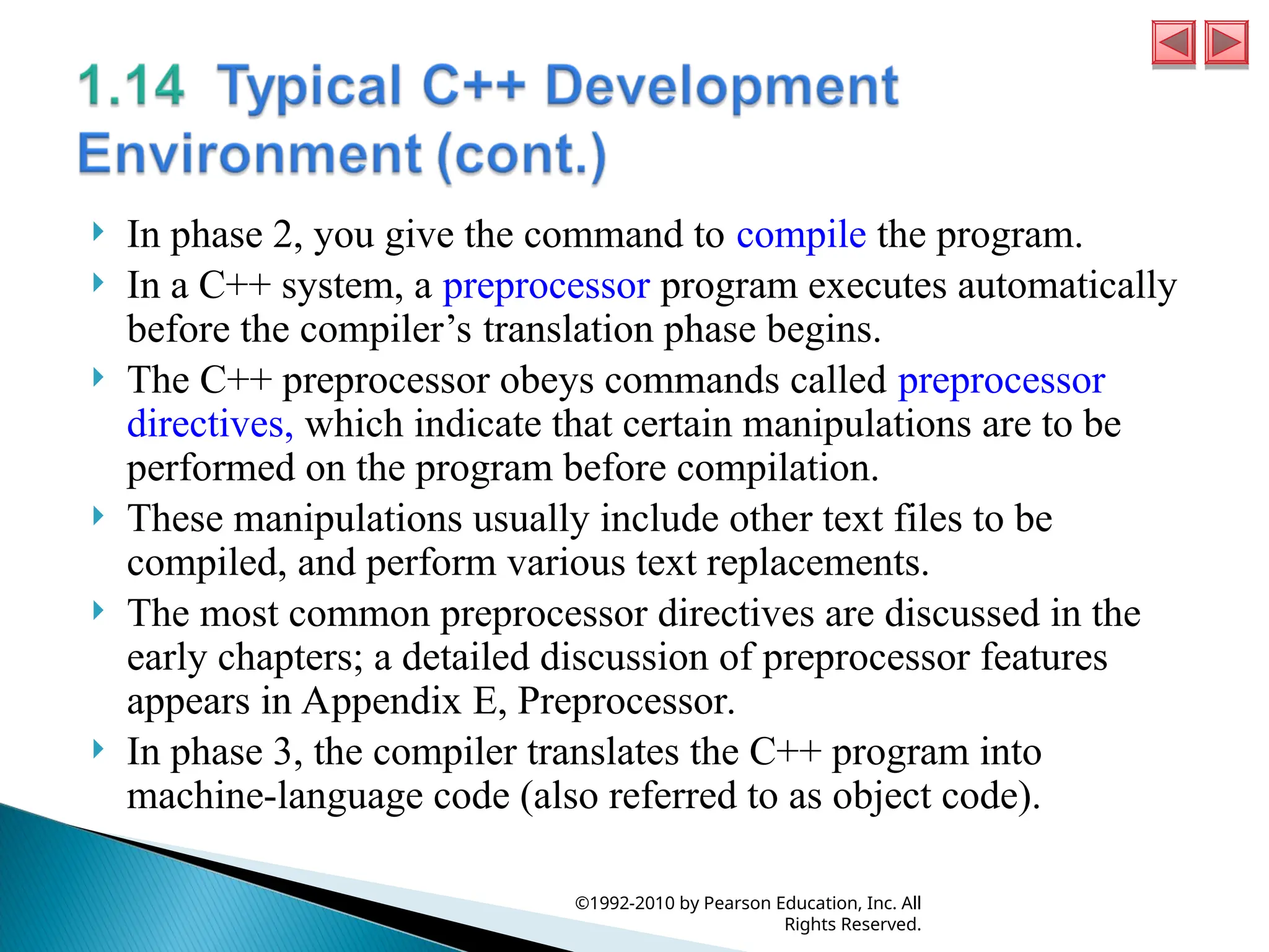  In phase 2, you give the command to compile the program.
 In a C++ system, a preprocessor program executes automatically
before the compiler’s translation phase begins.
 The C++ preprocessor obeys commands called preprocessor
directives, which indicate that certain manipulations are to be
performed on the program before compilation.
 These manipulations usually include other text files to be
compiled, and perform various text replacements.
 The most common preprocessor directives are discussed in the
early chapters; a detailed discussion of preprocessor features
appears in Appendix E, Preprocessor.
 In phase 3, the compiler translates the C++ program into
machine-language code (also referred to as object code).
©1992-2010 by Pearson Education, Inc. All
Rights Reserved.
 