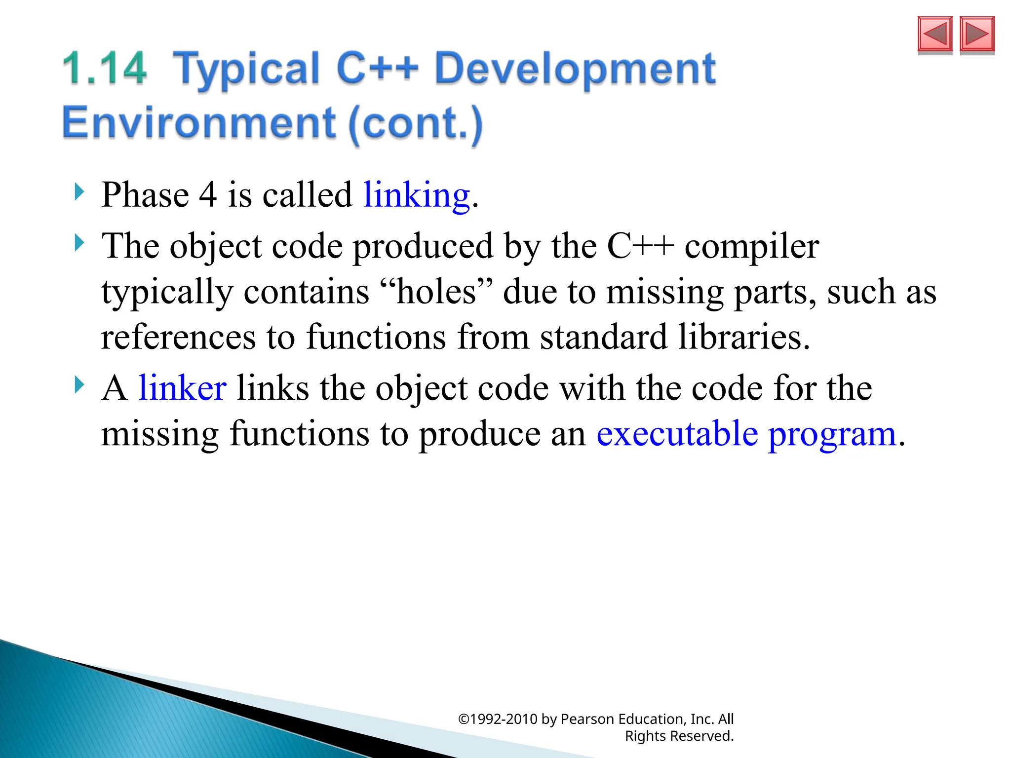  Phase 4 is called linking.
 The object code produced by the C++ compiler
typically contains “holes” due to missing parts, such as
references to functions from standard libraries.
 A linker links the object code with the code for the
missing functions to produce an executable program.
©1992-2010 by Pearson Education, Inc. All
Rights Reserved.
 