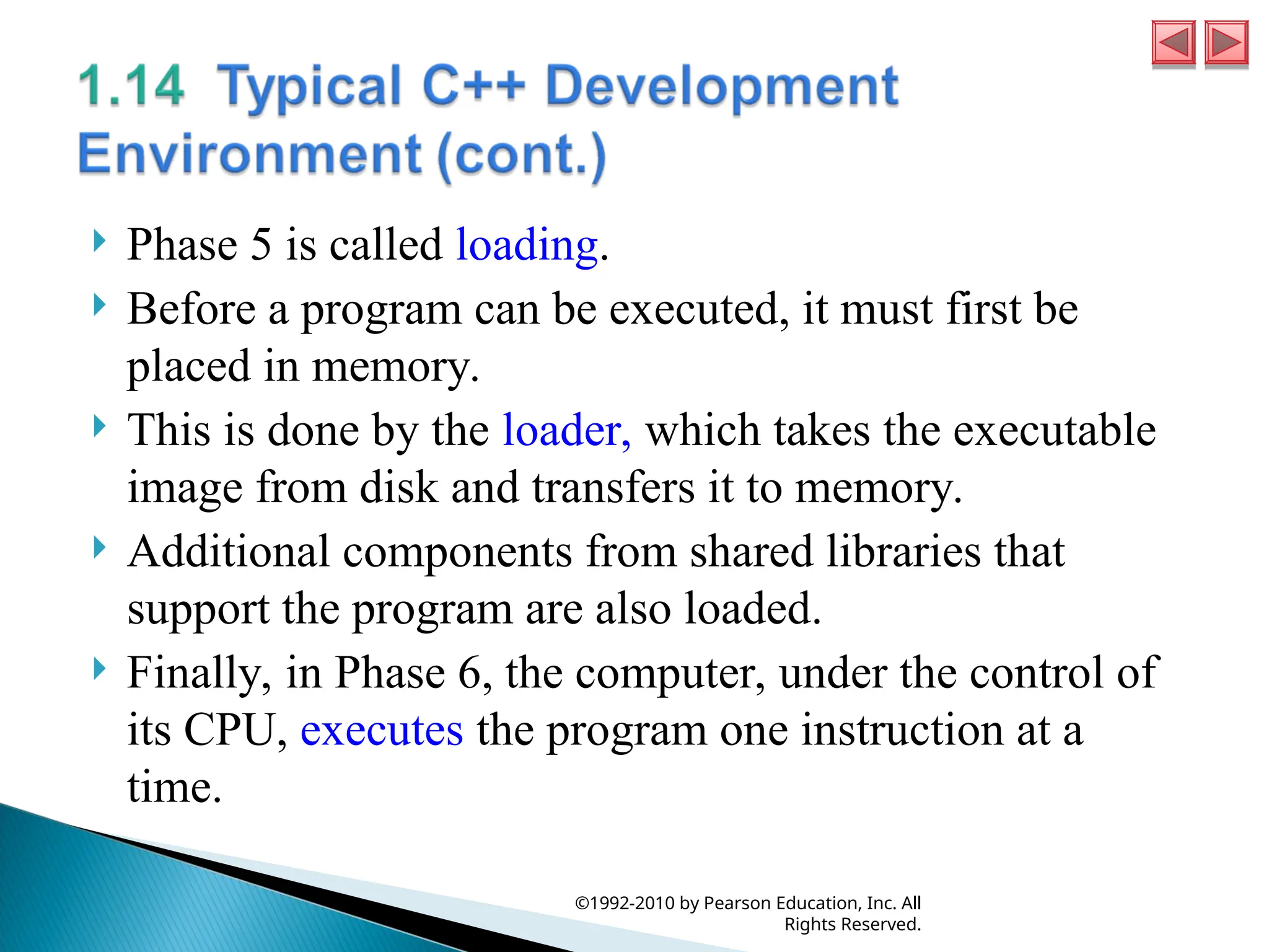  Phase 5 is called loading.
 Before a program can be executed, it must first be
placed in memory.
 This is done by the loader, which takes the executable
image from disk and transfers it to memory.
 Additional components from shared libraries that
support the program are also loaded.
 Finally, in Phase 6, the computer, under the control of
its CPU, executes the program one instruction at a
time.
©1992-2010 by Pearson Education, Inc. All
Rights Reserved.
 