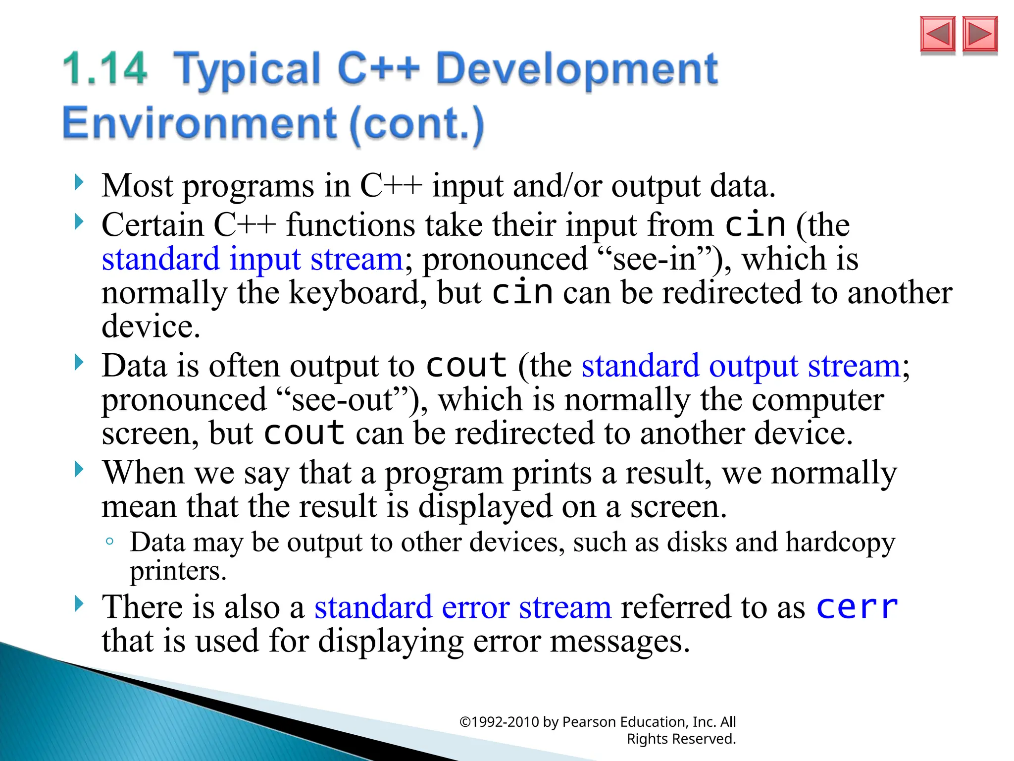  Most programs in C++ input and/or output data.
 Certain C++ functions take their input from cin (the
standard input stream; pronounced “see-in”), which is
normally the keyboard, but cin can be redirected to another
device.
 Data is often output to cout (the standard output stream;
pronounced “see-out”), which is normally the computer
screen, but cout can be redirected to another device.
 When we say that a program prints a result, we normally
mean that the result is displayed on a screen.
◦ Data may be output to other devices, such as disks and hardcopy
printers.
 There is also a standard error stream referred to as cerr
that is used for displaying error messages.
©1992-2010 by Pearson Education, Inc. All
Rights Reserved.
 
