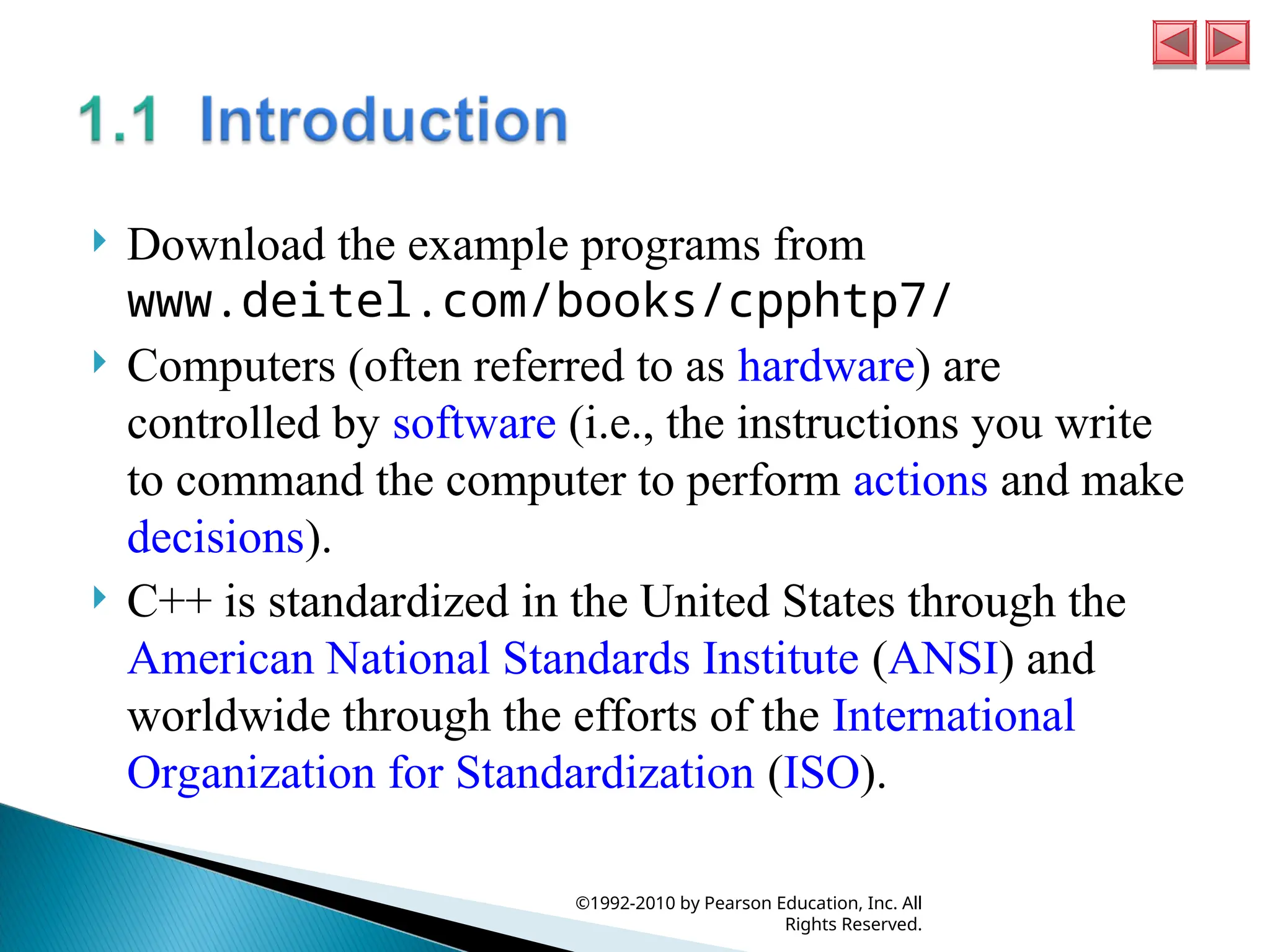  Download the example programs from
www.deitel.com/books/cpphtp7/
 Computers (often referred to as hardware) are
controlled by software (i.e., the instructions you write
to command the computer to perform actions and make
decisions).
 C++ is standardized in the United States through the
American National Standards Institute (ANSI) and
worldwide through the efforts of the International
Organization for Standardization (ISO).
©1992-2010 by Pearson Education, Inc. All
Rights Reserved.
 