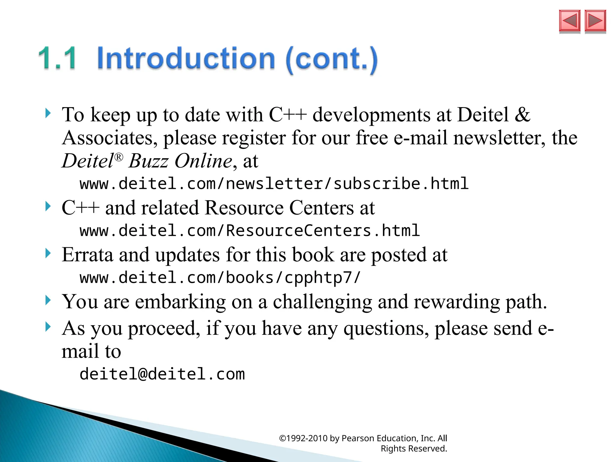  To keep up to date with C++ developments at Deitel &
Associates, please register for our free e-mail newsletter, the
Deitel®
Buzz Online, at
www.deitel.com/newsletter/subscribe.html
 C++ and related Resource Centers at
www.deitel.com/ResourceCenters.html
 Errata and updates for this book are posted at
www.deitel.com/books/cpphtp7/
 You are embarking on a challenging and rewarding path.
 As you proceed, if you have any questions, please send e-
mail to
deitel@deitel.com
©1992-2010 by Pearson Education, Inc. All
Rights Reserved.
 