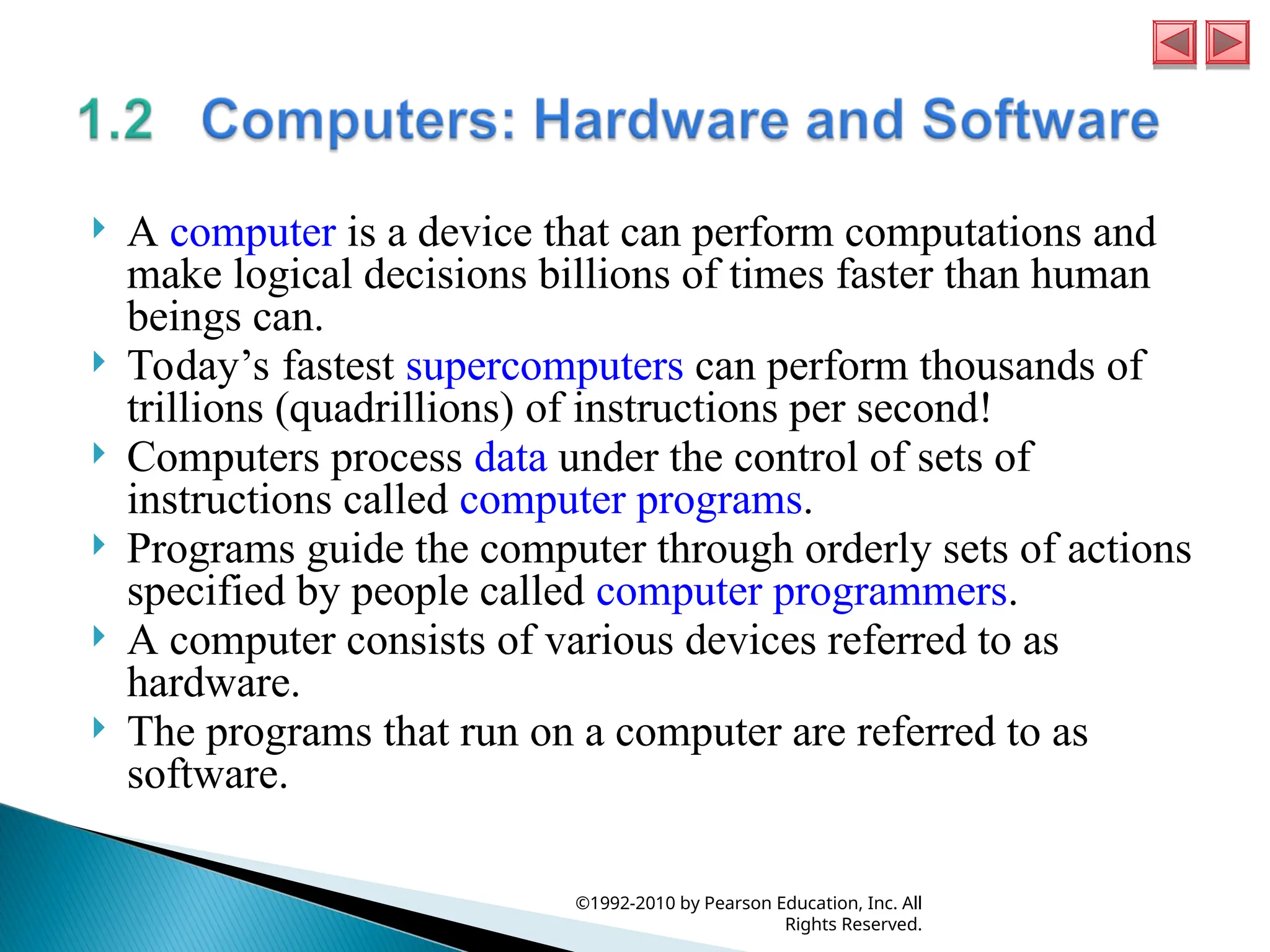 A computer is a device that can perform computations and
make logical decisions billions of times faster than human
beings can.
 Today’s fastest supercomputers can perform thousands of
trillions (quadrillions) of instructions per second!
 Computers process data under the control of sets of
instructions called computer programs.
 Programs guide the computer through orderly sets of actions
specified by people called computer programmers.
 A computer consists of various devices referred to as
hardware.
 The programs that run on a computer are referred to as
software.
©1992-2010 by Pearson Education, Inc. All
Rights Reserved.
 