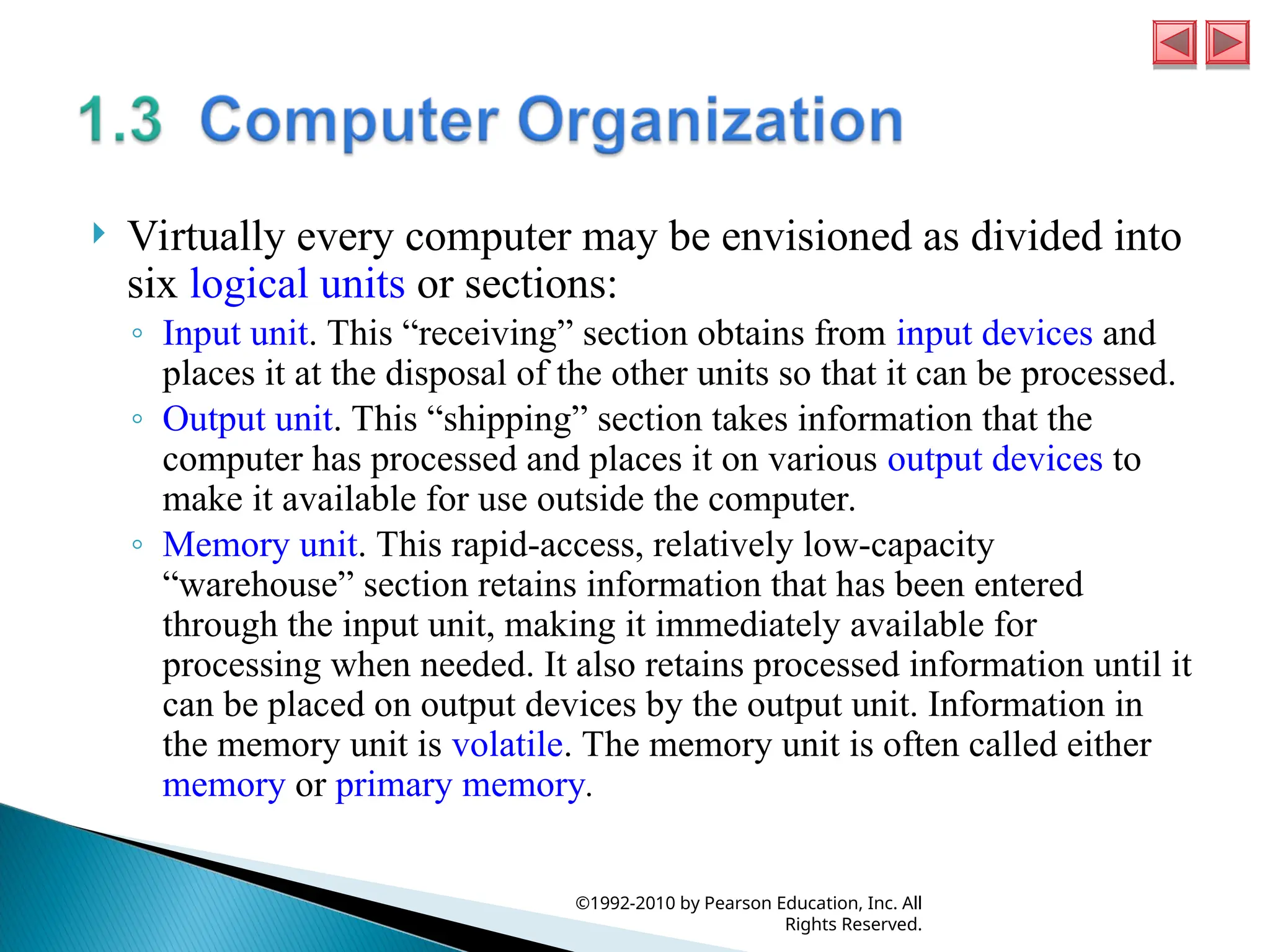  Virtually every computer may be envisioned as divided into
six logical units or sections:
◦ Input unit. This “receiving” section obtains from input devices and
places it at the disposal of the other units so that it can be processed.
◦ Output unit. This “shipping” section takes information that the
computer has processed and places it on various output devices to
make it available for use outside the computer.
◦ Memory unit. This rapid-access, relatively low-capacity
“warehouse” section retains information that has been entered
through the input unit, making it immediately available for
processing when needed. It also retains processed information until it
can be placed on output devices by the output unit. Information in
the memory unit is volatile. The memory unit is often called either
memory or primary memory.
©1992-2010 by Pearson Education, Inc. All
Rights Reserved.
 