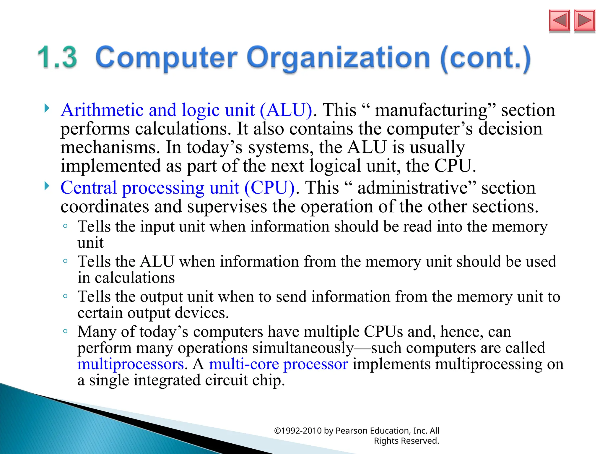  Arithmetic and logic unit (ALU). This “ manufacturing” section
performs calculations. It also contains the computer’s decision
mechanisms. In today’s systems, the ALU is usually
implemented as part of the next logical unit, the CPU.
 Central processing unit (CPU). This “ administrative” section
coordinates and supervises the operation of the other sections.
◦ Tells the input unit when information should be read into the memory
unit
◦ Tells the ALU when information from the memory unit should be used
in calculations
◦ Tells the output unit when to send information from the memory unit to
certain output devices.
◦ Many of today’s computers have multiple CPUs and, hence, can
perform many operations simultaneously—such computers are called
multiprocessors. A multi-core processor implements multiprocessing on
a single integrated circuit chip.
©1992-2010 by Pearson Education, Inc. All
Rights Reserved.
 