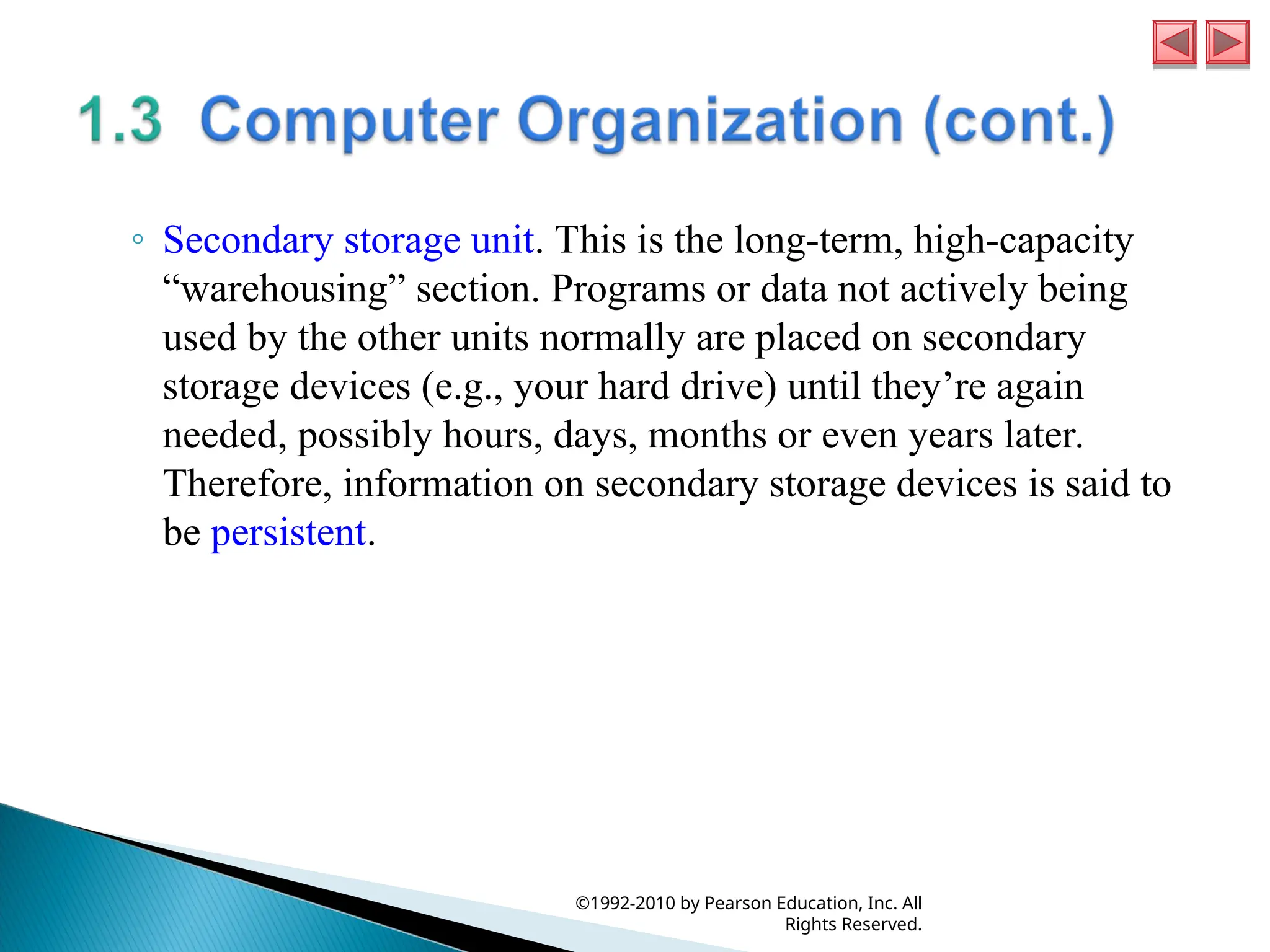 ◦ Secondary storage unit. This is the long-term, high-capacity
“warehousing” section. Programs or data not actively being
used by the other units normally are placed on secondary
storage devices (e.g., your hard drive) until they’re again
needed, possibly hours, days, months or even years later.
Therefore, information on secondary storage devices is said to
be persistent.
©1992-2010 by Pearson Education, Inc. All
Rights Reserved.
 