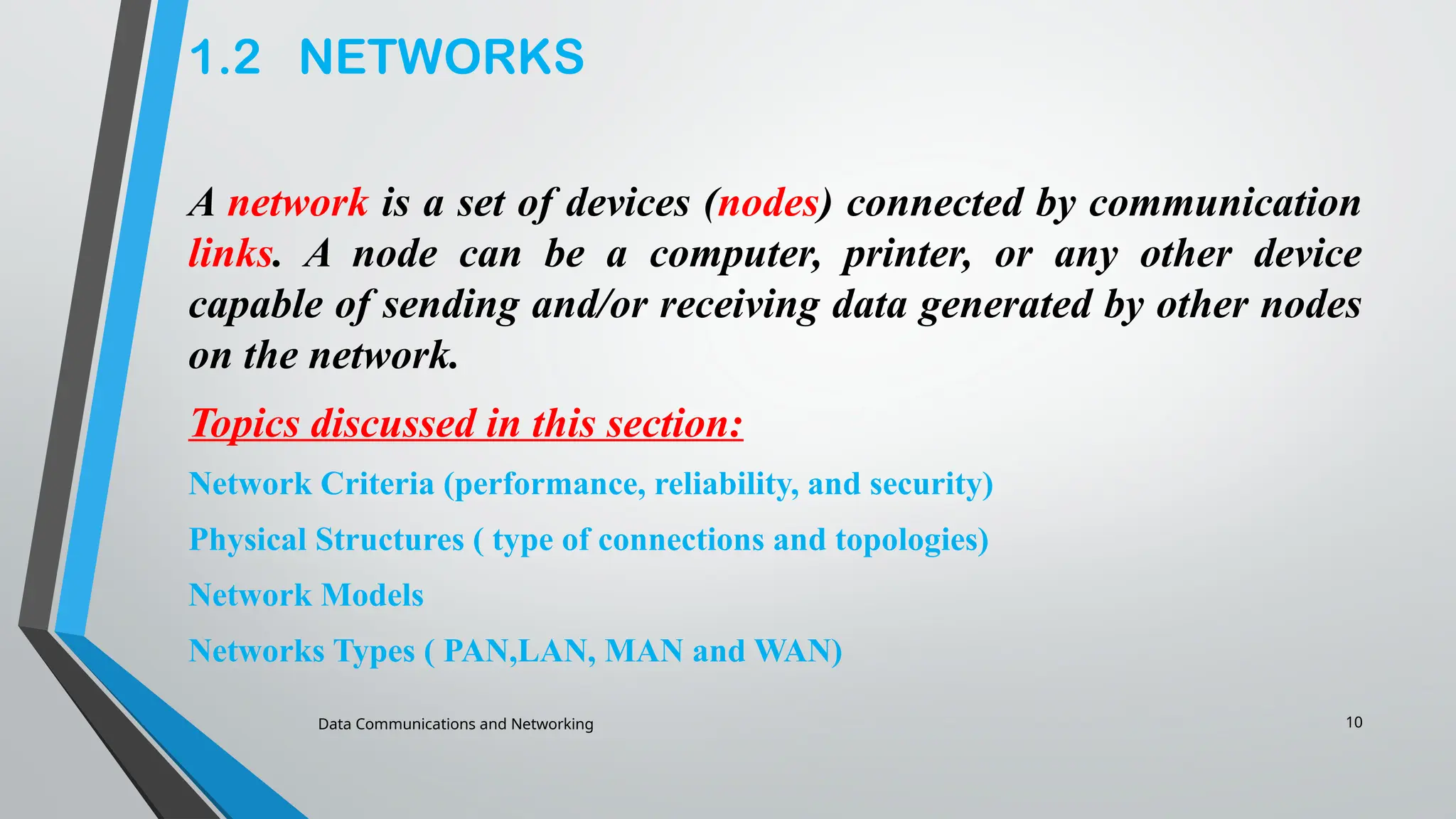 Data Communications and Networking 10
1.2 NETWORKS
A network is a set of devices (nodes) connected by communication
links. A node can be a computer, printer, or any other device
capable of sending and/or receiving data generated by other nodes
on the network.
Topics discussed in this section:
Network Criteria (performance, reliability, and security)
Physical Structures ( type of connections and topologies)
Network Models
Networks Types ( PAN,LAN, MAN and WAN)
 