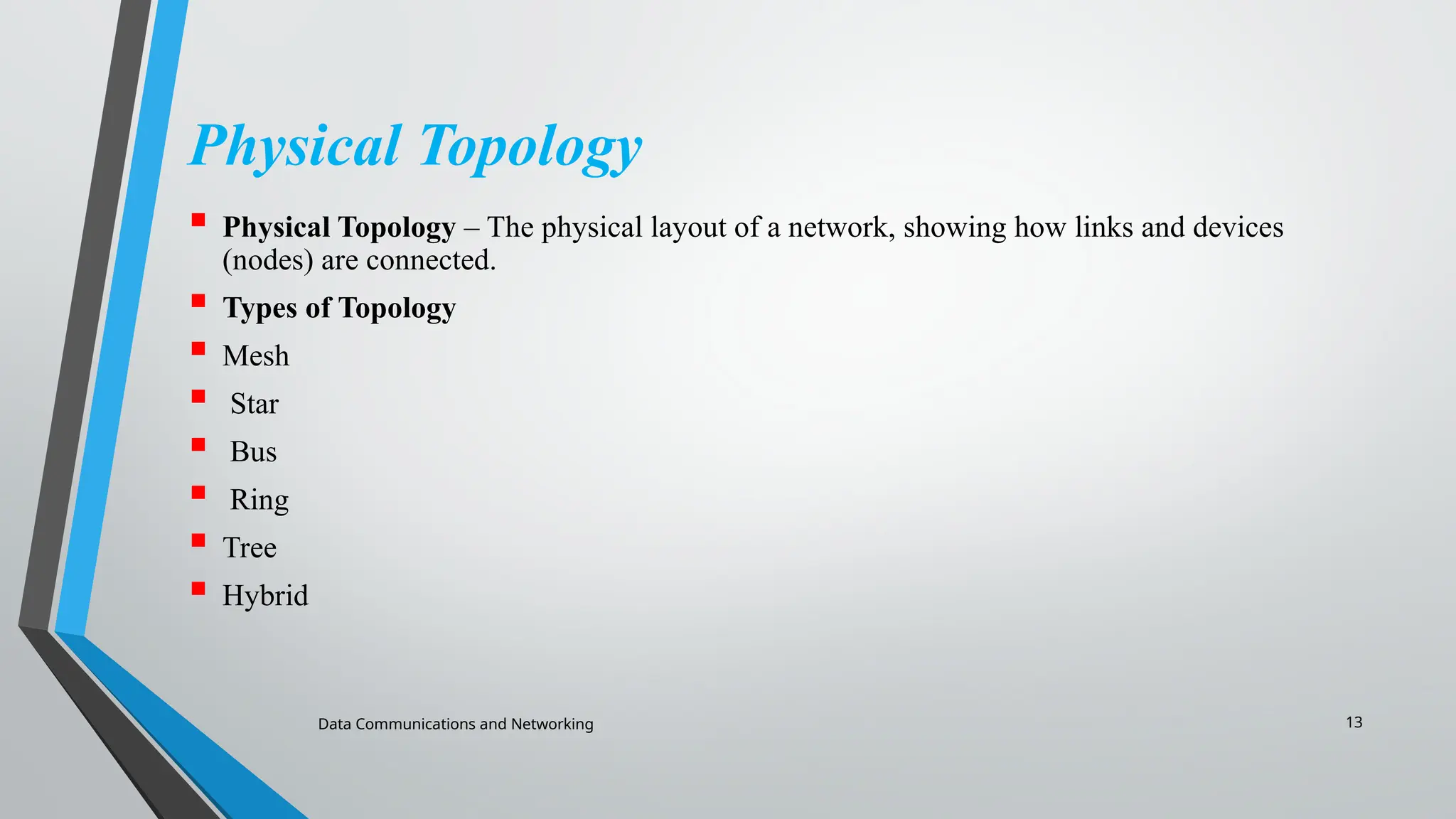 Data Communications and Networking 13
Physical Topology
 Physical Topology – The physical layout of a network, showing how links and devices
(nodes) are connected.
 Types of Topology
 Mesh
 Star
 Bus
 Ring
 Tree
 Hybrid
 