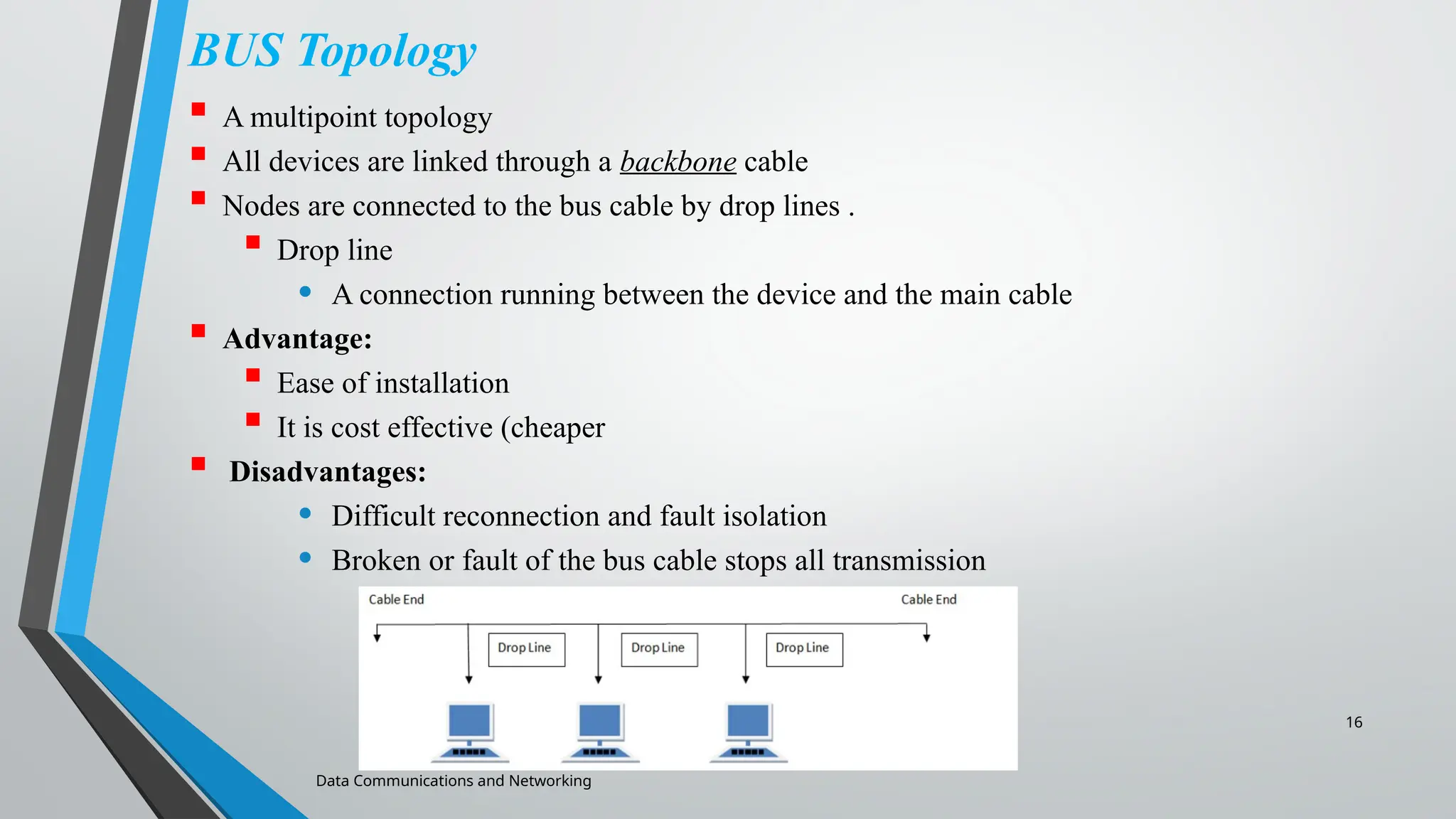 16
BUS Topology
 A multipoint topology
 All devices are linked through a backbone cable
 Nodes are connected to the bus cable by drop lines .
 Drop line
• A connection running between the device and the main cable
 Advantage:
 Ease of installation
 It is cost effective (cheaper
 Disadvantages:
• Difficult reconnection and fault isolation
• Broken or fault of the bus cable stops all transmission
Data Communications and Networking
 