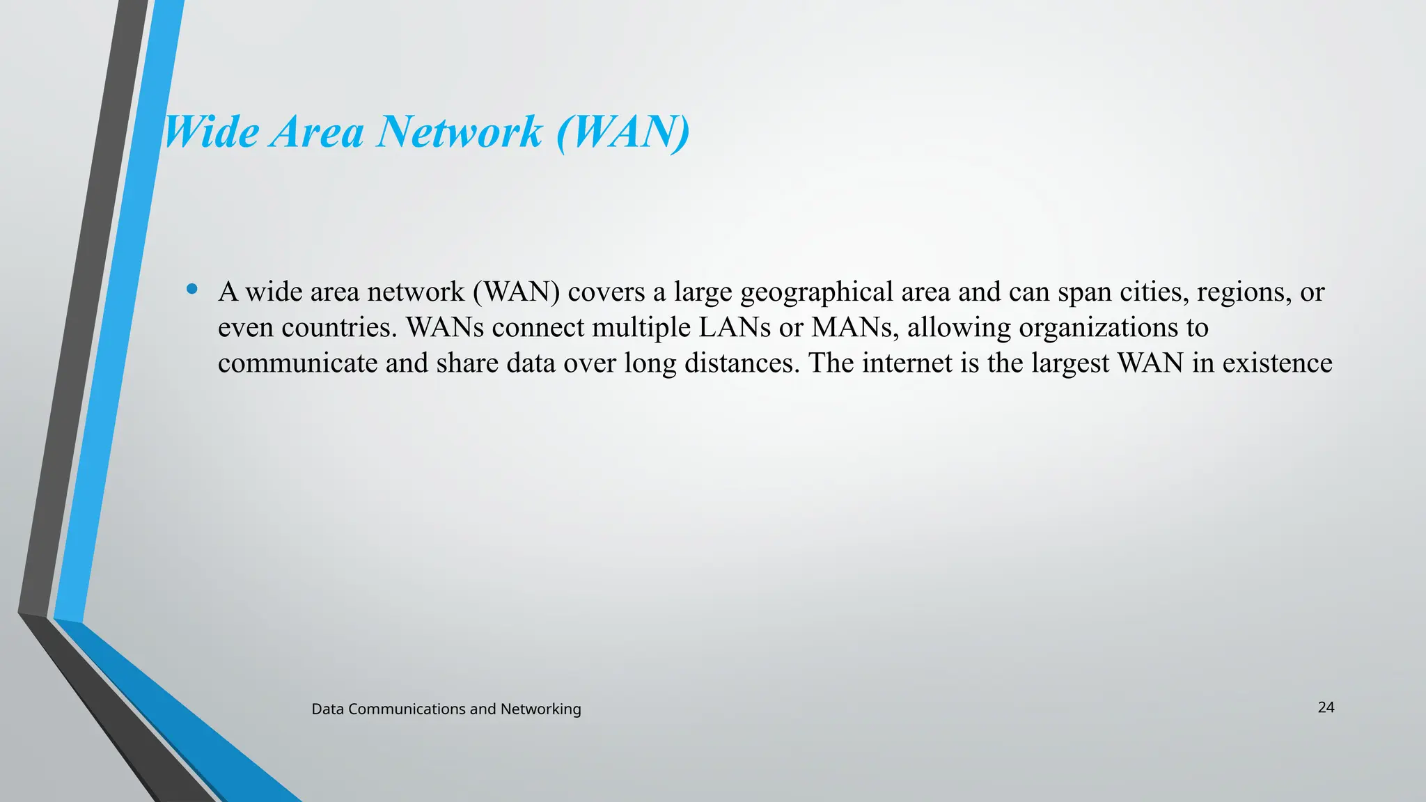 Data Communications and Networking 24
Wide Area Network (WAN)
• A wide area network (WAN) covers a large geographical area and can span cities, regions, or
even countries. WANs connect multiple LANs or MANs, allowing organizations to
communicate and share data over long distances. The internet is the largest WAN in existence
 