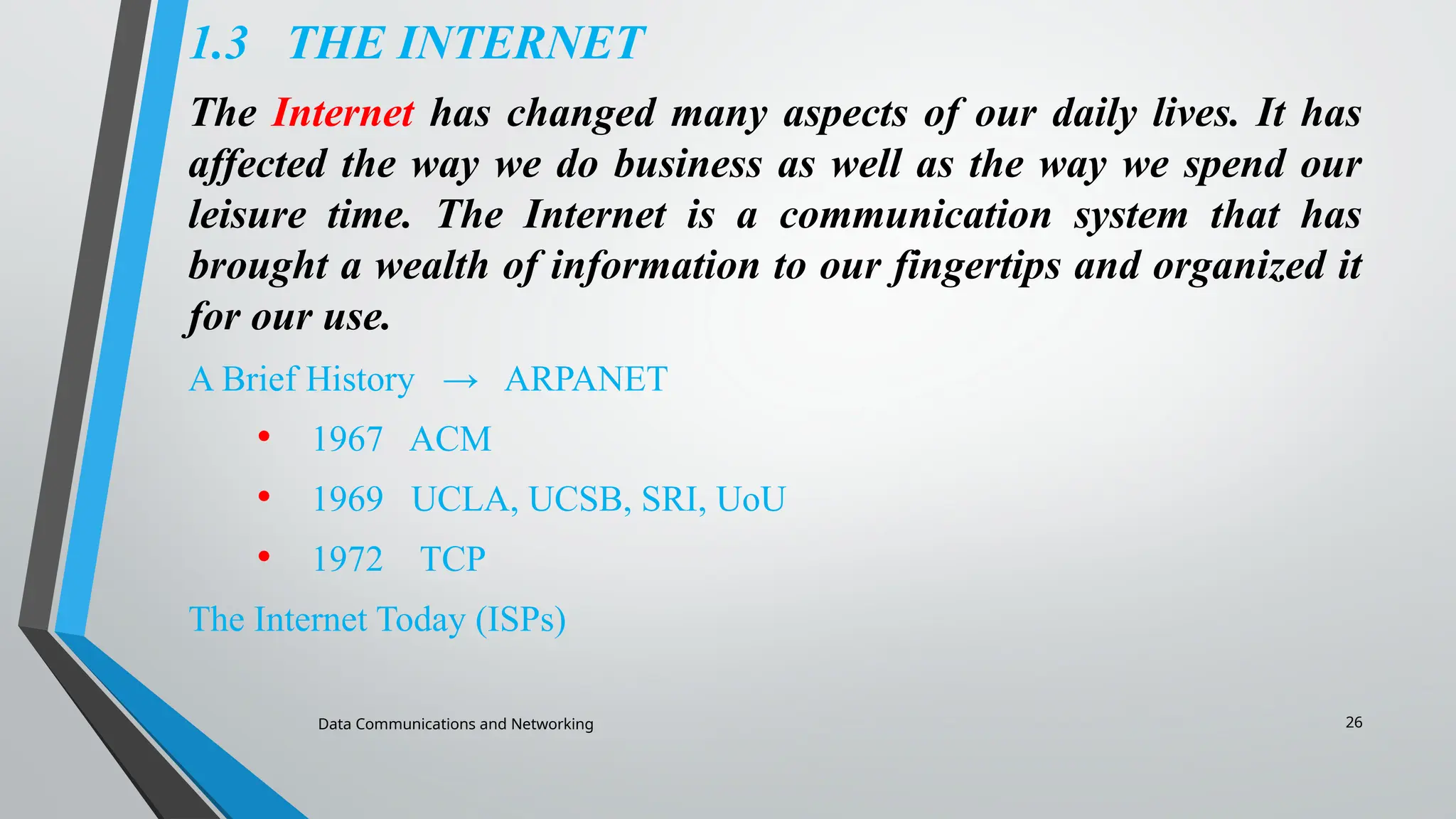Data Communications and Networking 26
1.3 THE INTERNET
The Internet has changed many aspects of our daily lives. It has
affected the way we do business as well as the way we spend our
leisure time. The Internet is a communication system that has
brought a wealth of information to our fingertips and organized it
for our use.
A Brief History → ARPANET
• 1967 ACM
• 1969 UCLA, UCSB, SRI, UoU
• 1972 TCP
The Internet Today (ISPs)
 