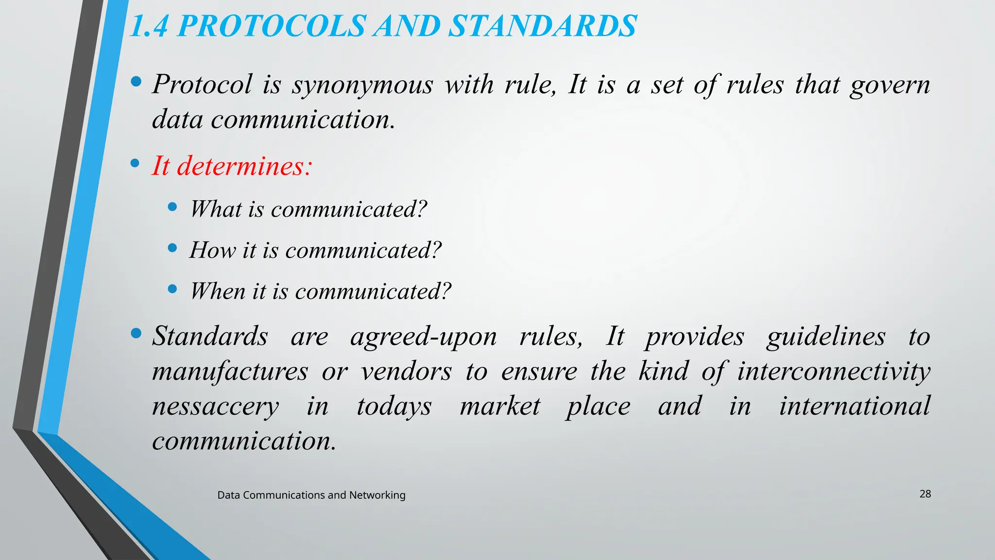 Data Communications and Networking 28
1.4 PROTOCOLS AND STANDARDS
• Protocol is synonymous with rule, It is a set of rules that govern
data communication.
• It determines:
• What is communicated?
• How it is communicated?
• When it is communicated?
• Standards are agreed-upon rules, It provides guidelines to
manufactures or vendors to ensure the kind of interconnectivity
nessaccery in todays market place and in international
communication.
 
