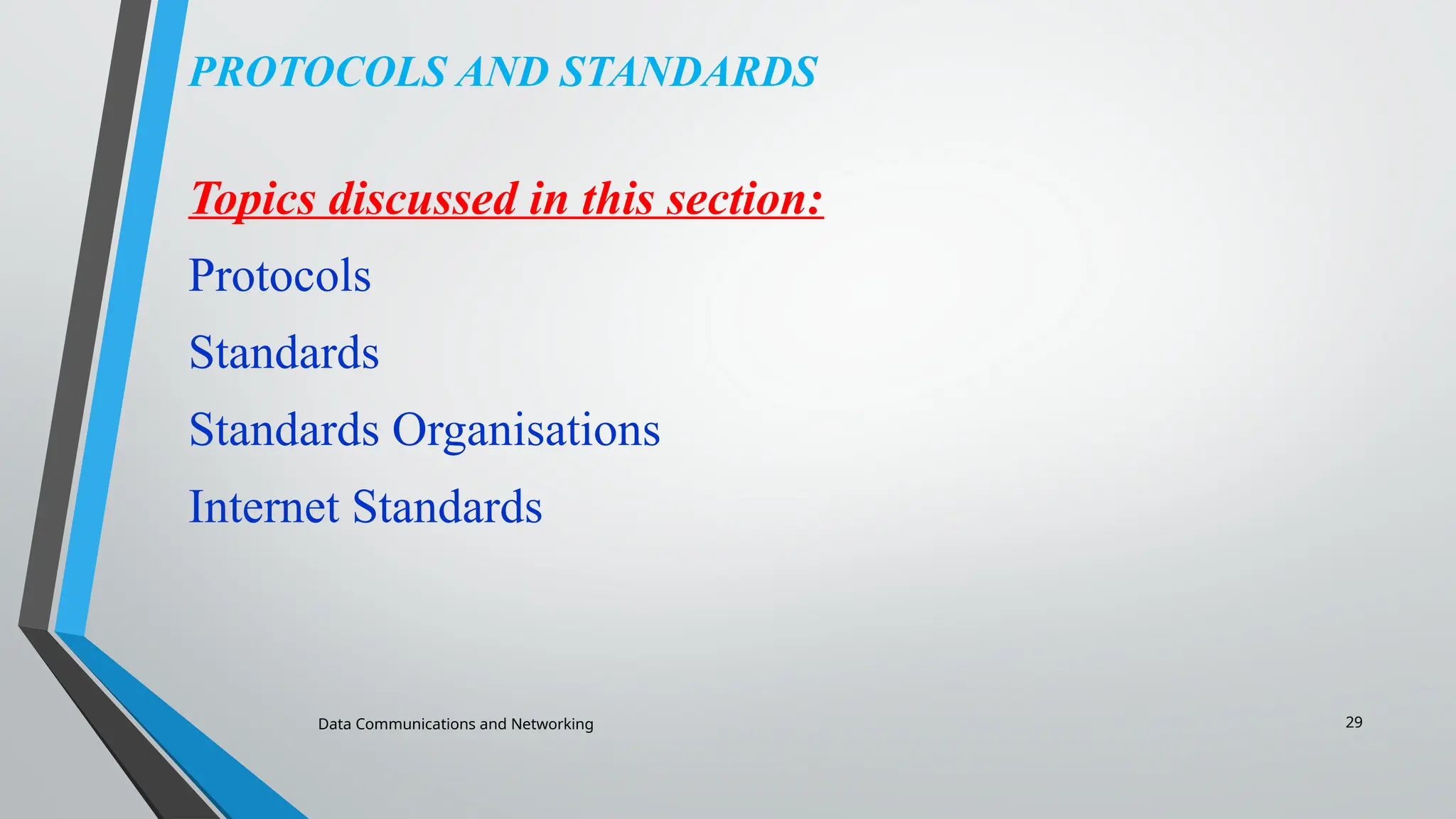 Data Communications and Networking 29
PROTOCOLS AND STANDARDS
Topics discussed in this section:
Protocols
Standards
Standards Organisations
Internet Standards
 