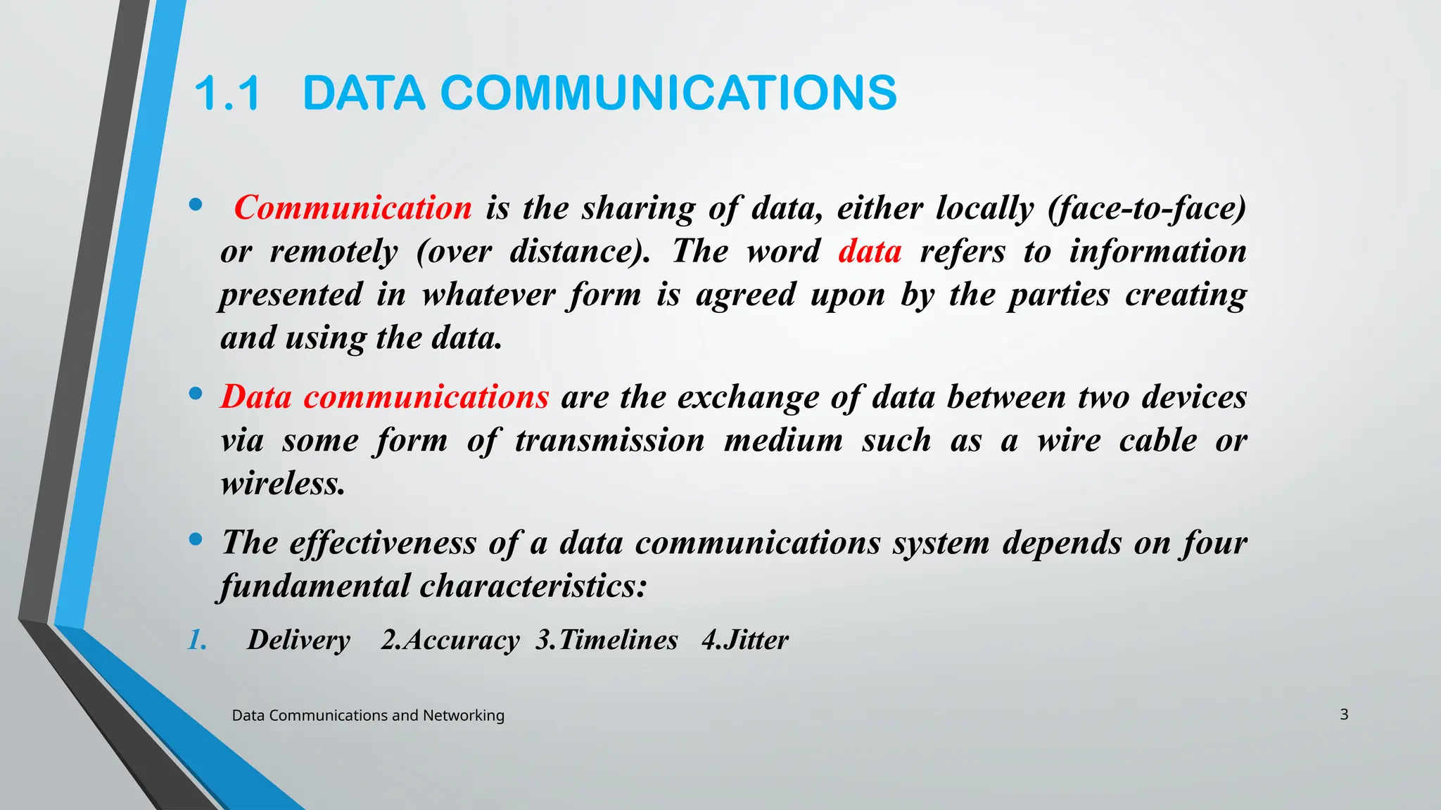 3
1.1 DATA COMMUNICATIONS
• Communication is the sharing of data, either locally (face-to-face)
or remotely (over distance). The word data refers to information
presented in whatever form is agreed upon by the parties creating
and using the data.
• Data communications are the exchange of data between two devices
via some form of transmission medium such as a wire cable or
wireless.
• The effectiveness of a data communications system depends on four
fundamental characteristics:
1. Delivery 2.Accuracy 3.Timelines 4.Jitter
Data Communications and Networking
 