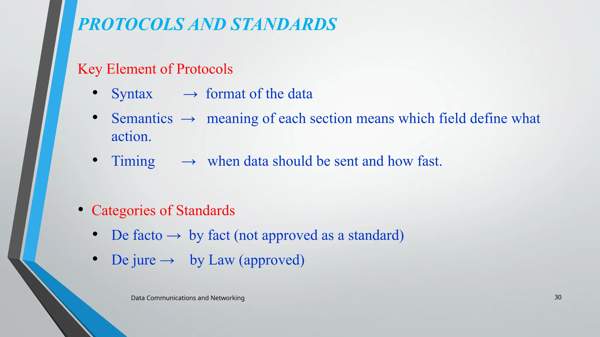 Data Communications and Networking 30
PROTOCOLS AND STANDARDS
Key Element of Protocols
• Syntax → format of the data
• Semantics → meaning of each section means which field define what
action.
• Timing → when data should be sent and how fast.
• Categories of Standards
• De facto → by fact (not approved as a standard)
• De jure → by Law (approved)
 
