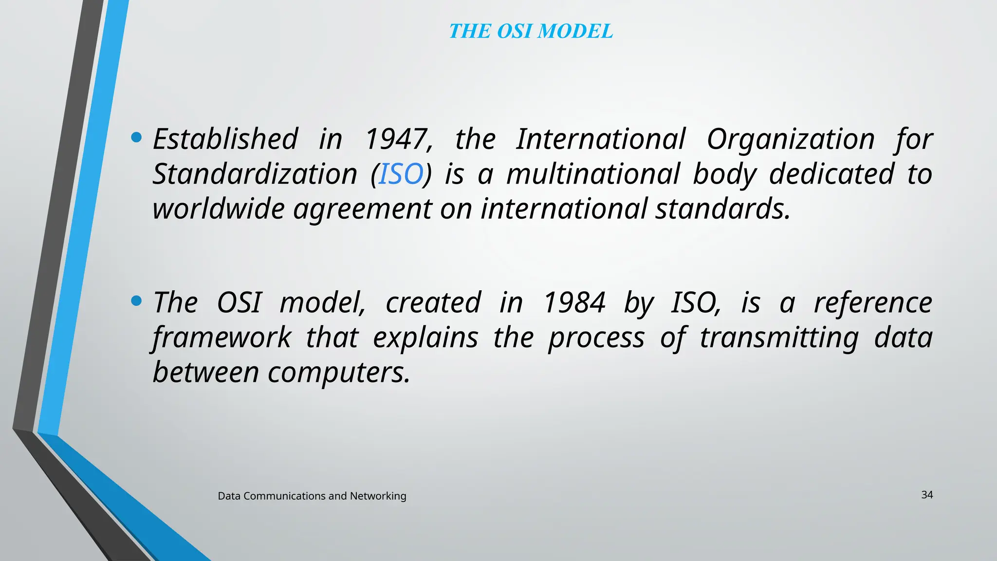 Data Communications and Networking 34
THE OSI MODEL
• Established in 1947, the International Organization for
Standardization (ISO) is a multinational body dedicated to
worldwide agreement on international standards.
• The OSI model, created in 1984 by ISO, is a reference
framework that explains the process of transmitting data
between computers.
 