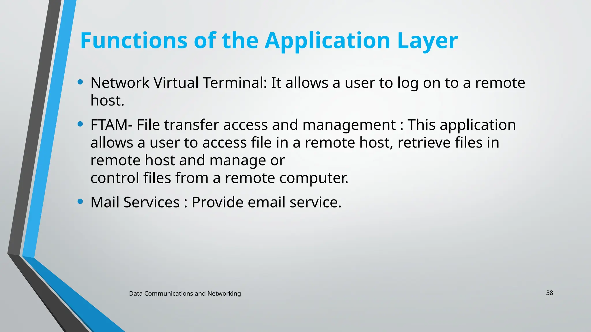 Data Communications and Networking 38
Functions of the Application Layer
• Network Virtual Terminal: It allows a user to log on to a remote
host.
• FTAM- File transfer access and management : This application
allows a user to access file in a remote host, retrieve files in
remote host and manage or
control files from a remote computer.
• Mail Services : Provide email service.
 
