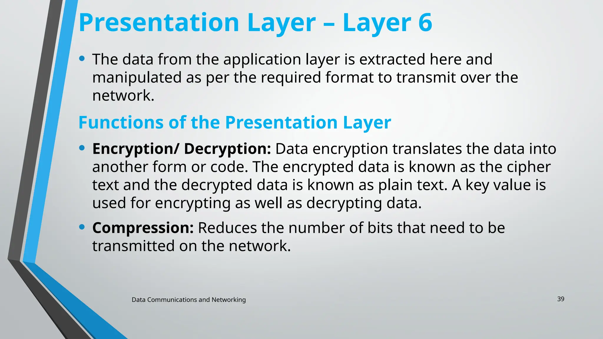 Data Communications and Networking 39
Presentation Layer – Layer 6
• The data from the application layer is extracted here and
manipulated as per the required format to transmit over the
network.
Functions of the Presentation Layer
• Encryption/ Decryption: Data encryption translates the data into
another form or code. The encrypted data is known as the cipher
text and the decrypted data is known as plain text. A key value is
used for encrypting as well as decrypting data.
• Compression: Reduces the number of bits that need to be
transmitted on the network.
 