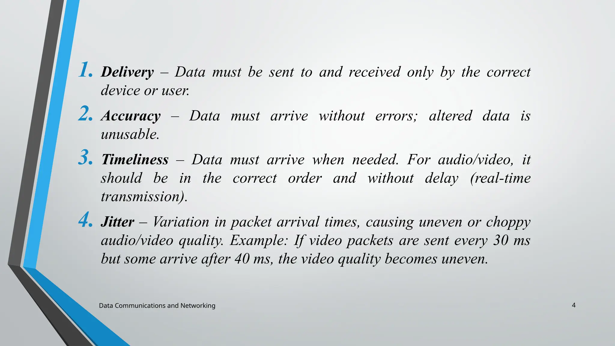 4
1. Delivery – Data must be sent to and received only by the correct
device or user.
2. Accuracy – Data must arrive without errors; altered data is
unusable.
3. Timeliness – Data must arrive when needed. For audio/video, it
should be in the correct order and without delay (real-time
transmission).
4. Jitter – Variation in packet arrival times, causing uneven or choppy
audio/video quality. Example: If video packets are sent every 30 ms
but some arrive after 40 ms, the video quality becomes uneven.
Data Communications and Networking
 