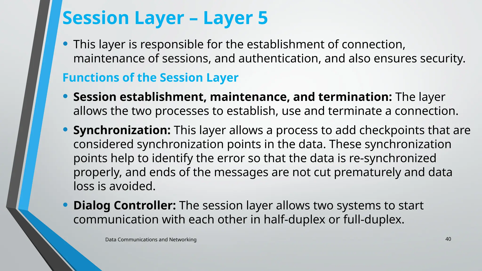 Data Communications and Networking 40
Session Layer – Layer 5
• This layer is responsible for the establishment of connection,
maintenance of sessions, and authentication, and also ensures security.
Functions of the Session Layer
• Session establishment, maintenance, and termination: The layer
allows the two processes to establish, use and terminate a connection.
• Synchronization: This layer allows a process to add checkpoints that are
considered synchronization points in the data. These synchronization
points help to identify the error so that the data is re-synchronized
properly, and ends of the messages are not cut prematurely and data
loss is avoided.
• Dialog Controller: The session layer allows two systems to start
communication with each other in half-duplex or full-duplex.
 