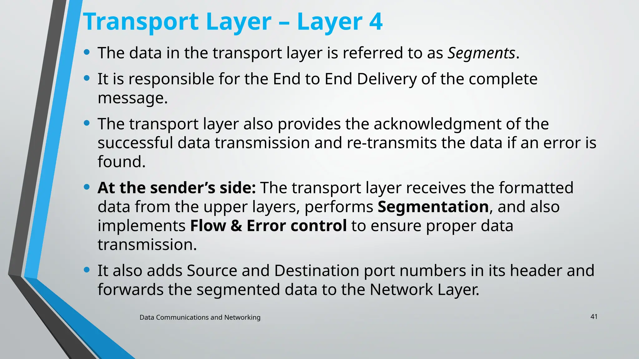 Data Communications and Networking 41
Transport Layer – Layer 4
• The data in the transport layer is referred to as Segments.
• It is responsible for the End to End Delivery of the complete
message.
• The transport layer also provides the acknowledgment of the
successful data transmission and re-transmits the data if an error is
found.
• At the sender’s side: The transport layer receives the formatted
data from the upper layers, performs Segmentation, and also
implements Flow & Error control to ensure proper data
transmission.
• It also adds Source and Destination port numbers in its header and
forwards the segmented data to the Network Layer.
 
