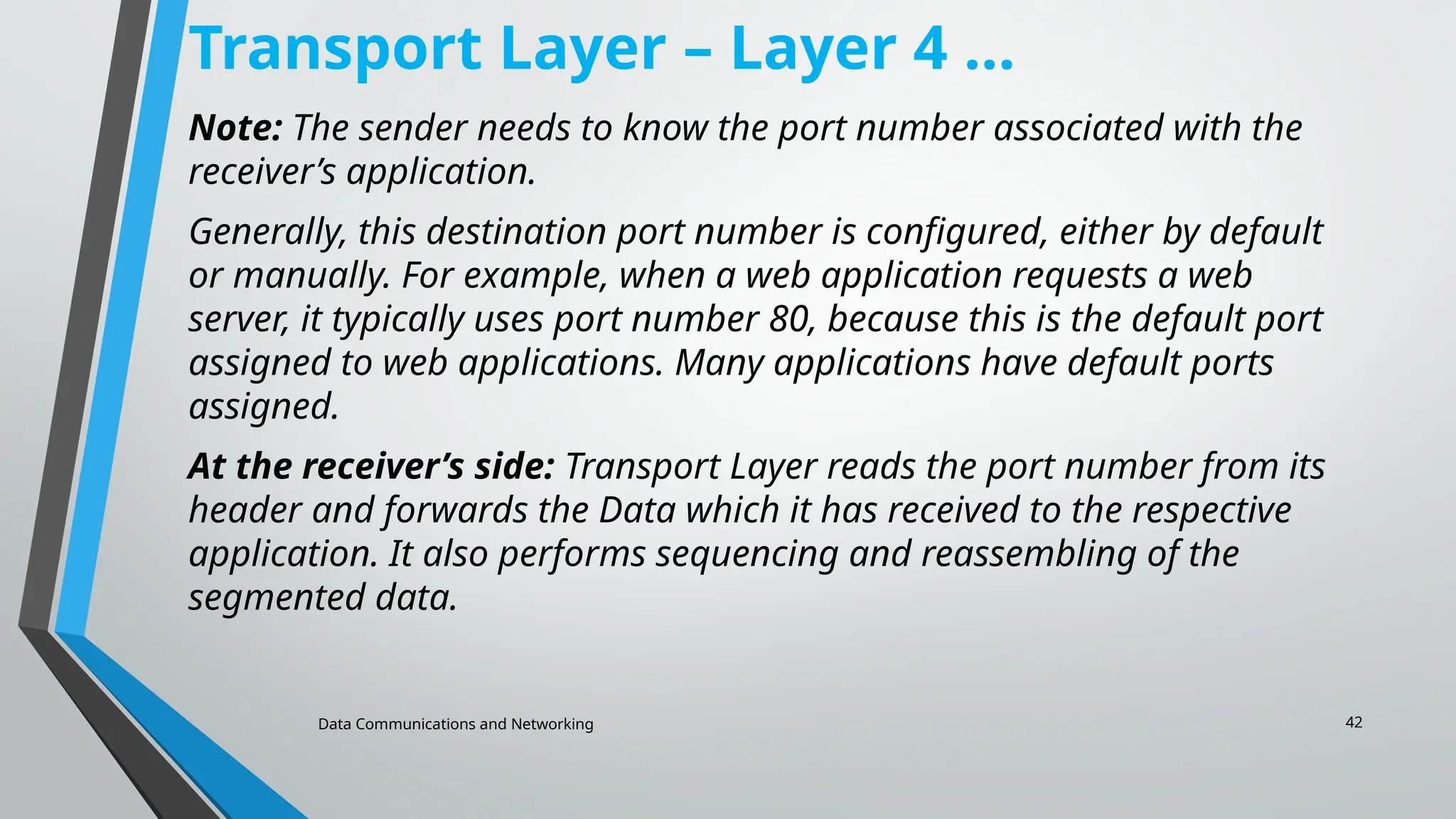 Data Communications and Networking 42
Transport Layer – Layer 4 …
Note: The sender needs to know the port number associated with the
receiver’s application.
Generally, this destination port number is configured, either by default
or manually. For example, when a web application requests a web
server, it typically uses port number 80, because this is the default port
assigned to web applications. Many applications have default ports
assigned.
At the receiver’s side: Transport Layer reads the port number from its
header and forwards the Data which it has received to the respective
application. It also performs sequencing and reassembling of the
segmented data.
 