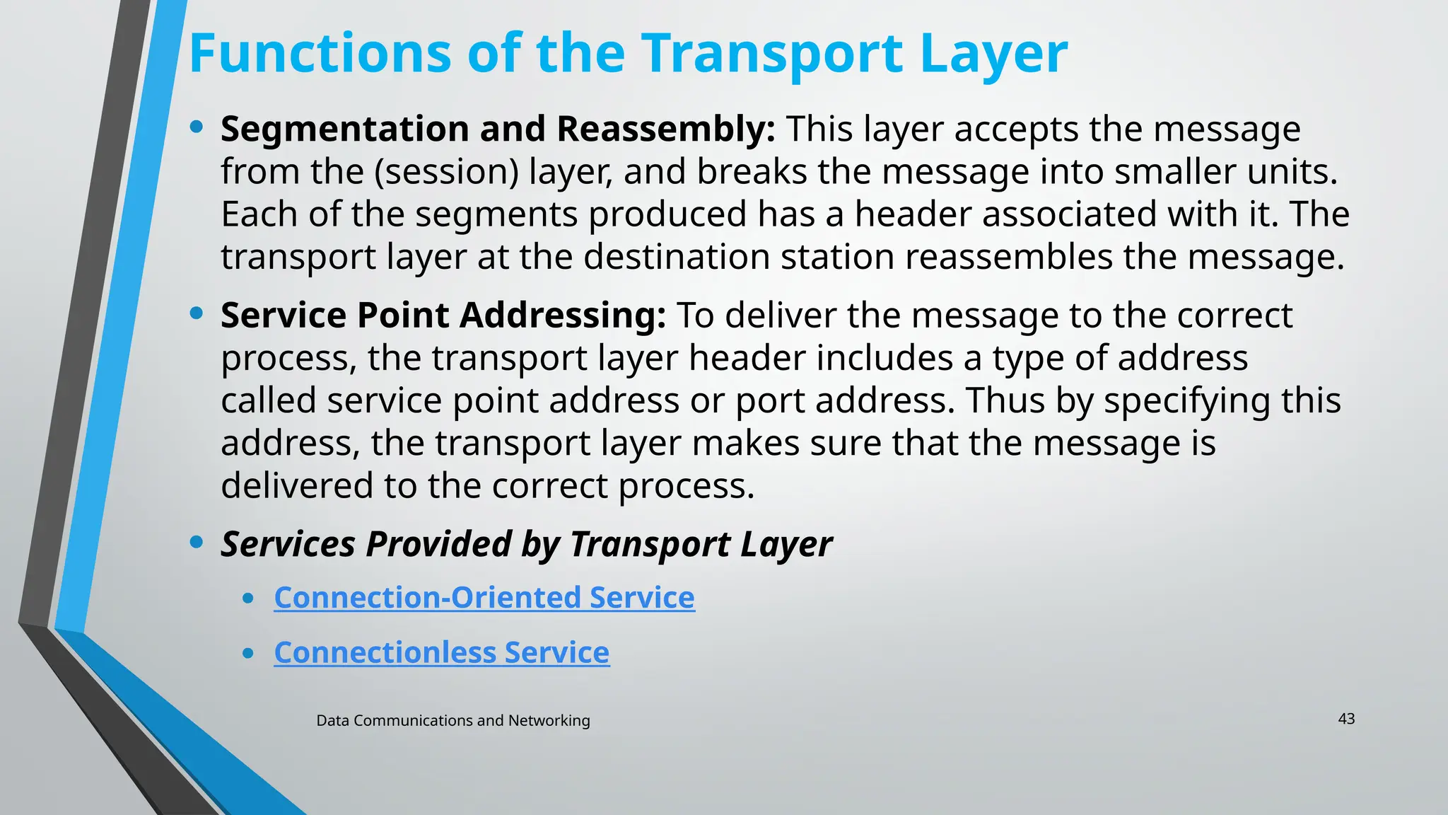 Data Communications and Networking 43
Functions of the Transport Layer
• Segmentation and Reassembly: This layer accepts the message
from the (session) layer, and breaks the message into smaller units.
Each of the segments produced has a header associated with it. The
transport layer at the destination station reassembles the message.
• Service Point Addressing: To deliver the message to the correct
process, the transport layer header includes a type of address
called service point address or port address. Thus by specifying this
address, the transport layer makes sure that the message is
delivered to the correct process.
• Services Provided by Transport Layer
• Connection-Oriented Service
• Connectionless Service
 