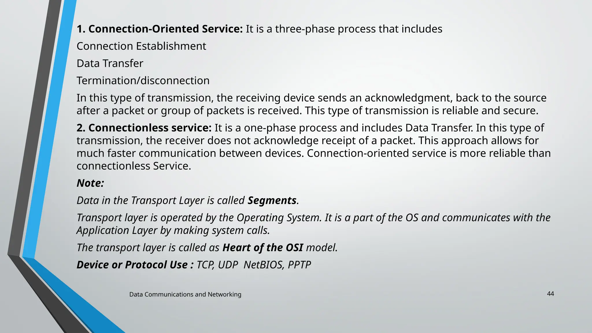 Data Communications and Networking 44
1. Connection-Oriented Service: It is a three-phase process that includes
Connection Establishment
Data Transfer
Termination/disconnection
In this type of transmission, the receiving device sends an acknowledgment, back to the source
after a packet or group of packets is received. This type of transmission is reliable and secure.
2. Connectionless service: It is a one-phase process and includes Data Transfer. In this type of
transmission, the receiver does not acknowledge receipt of a packet. This approach allows for
much faster communication between devices. Connection-oriented service is more reliable than
connectionless Service.
Note:
Data in the Transport Layer is called Segments.
Transport layer is operated by the Operating System. It is a part of the OS and communicates with the
Application Layer by making system calls.
The transport layer is called as Heart of the OSI model.
Device or Protocol Use : TCP, UDP NetBIOS, PPTP
 