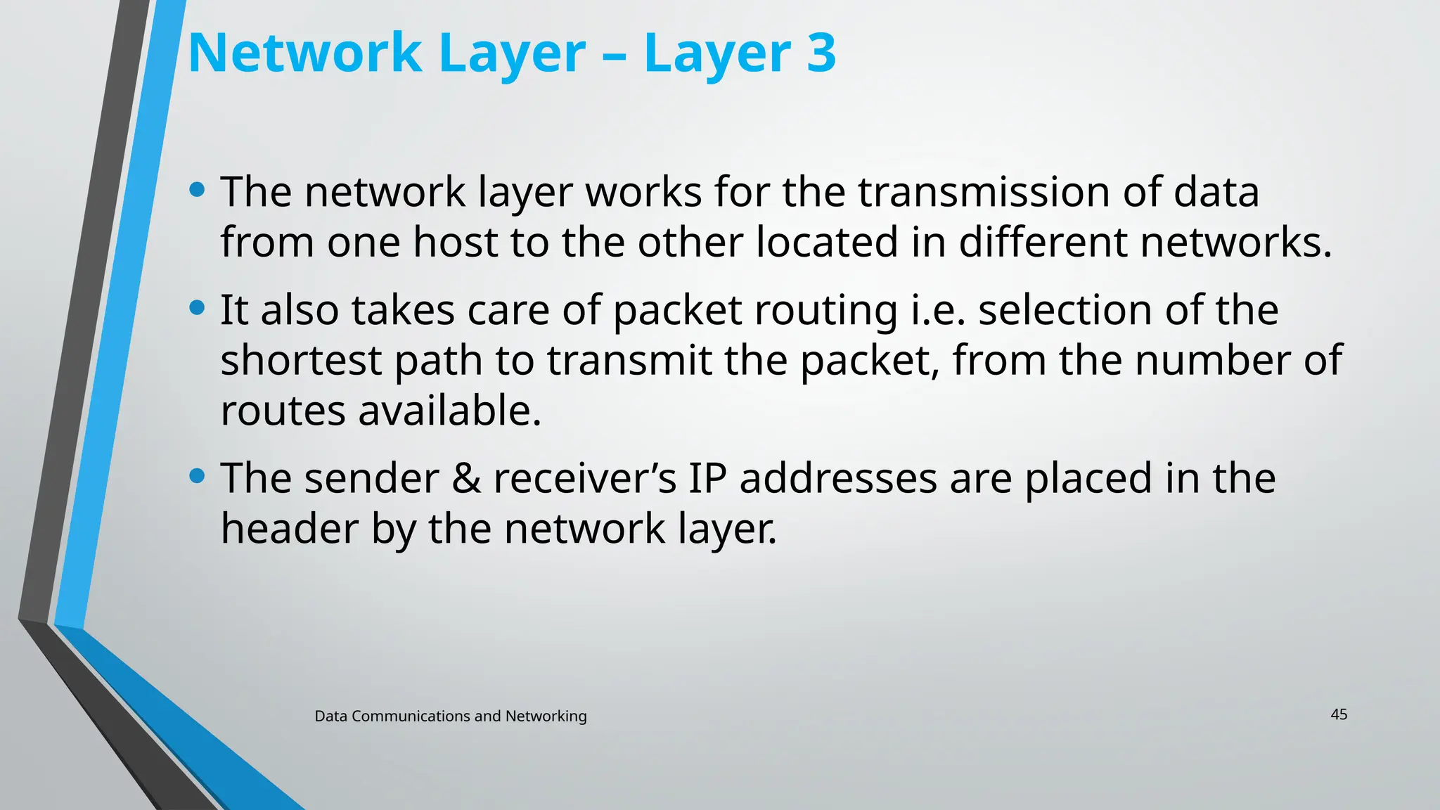 Data Communications and Networking 45
Network Layer – Layer 3
• The network layer works for the transmission of data
from one host to the other located in different networks.
• It also takes care of packet routing i.e. selection of the
shortest path to transmit the packet, from the number of
routes available.
• The sender & receiver’s IP addresses are placed in the
header by the network layer.
 