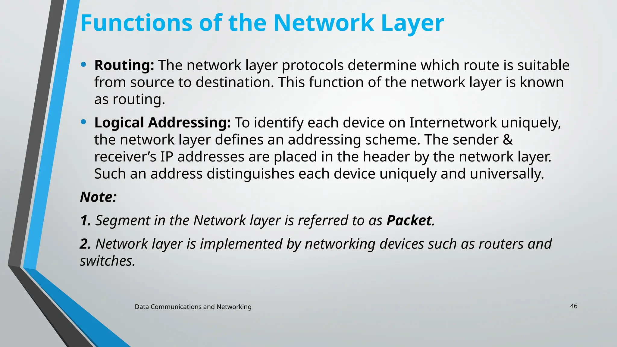 Data Communications and Networking 46
Functions of the Network Layer
• Routing: The network layer protocols determine which route is suitable
from source to destination. This function of the network layer is known
as routing.
• Logical Addressing: To identify each device on Internetwork uniquely,
the network layer defines an addressing scheme. The sender &
receiver’s IP addresses are placed in the header by the network layer.
Such an address distinguishes each device uniquely and universally.
Note:
1. Segment in the Network layer is referred to as Packet.
2. Network layer is implemented by networking devices such as routers and
switches.
 